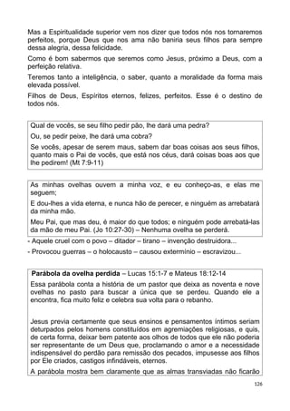 Mas a Espiritualidade superior vem nos dizer que todos nós nos tornaremos
perfeitos, porque Deus que nos ama não baniria seus filhos para sempre
dessa alegria, dessa felicidade.
Como é bom sabermos que seremos como Jesus, próximo a Deus, com a
perfeição relativa.
Teremos tanto a inteligência, o saber, quanto a moralidade da forma mais
elevada possível.
Filhos de Deus, Espíritos eternos, felizes, perfeitos. Esse é o destino de
todos nós.
Qual de vocês, se seu filho pedir pão, lhe dará uma pedra?
Ou, se pedir peixe, lhe dará uma cobra?
Se vocês, apesar de serem maus, sabem dar boas coisas aos seus filhos,
quanto mais o Pai de vocês, que está nos céus, dará coisas boas aos que
lhe pedirem! (Mt 7:9-11)
As minhas ovelhas ouvem a minha voz, e eu conheço-as, e elas me
seguem;
E dou-lhes a vida eterna, e nunca hão de perecer, e ninguém as arrebatará
da minha mão.
Meu Pai, que mas deu, é maior do que todos; e ninguém pode arrebatá-las
da mão de meu Pai. (Jo 10:27-30) – Nenhuma ovelha se perderá.
- Aquele cruel com o povo – ditador – tirano – invenção destruidora...
- Provocou guerras – o holocausto – causou extermínio – escravizou...
Parábola da ovelha perdida – Lucas 15:1-7 e Mateus 18:12-14
Essa parábola conta a história de um pastor que deixa as noventa e nove
ovelhas no pasto para buscar a única que se perdeu. Quando ele a
encontra, fica muito feliz e celebra sua volta para o rebanho.
Jesus previa certamente que seus ensinos e pensamentos íntimos seriam
deturpados pelos homens constituídos em agremiações religiosas, e quis,
de certa forma, deixar bem patente aos olhos de todos que ele não poderia
ser representante de um Deus que, proclamando o amor e a necessidade
indispensável do perdão para remissão dos pecados, impusesse aos filhos
por Ele criados, castigos infindáveis, eternos.
A parábola mostra bem claramente que as almas transviadas não ficarão
126
 