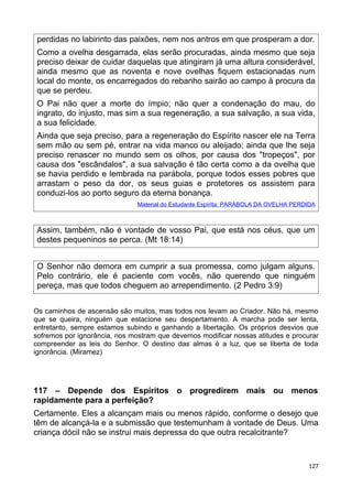 perdidas no labirinto das paixões, nem nos antros em que prosperam a dor.
Como a ovelha desgarrada, elas serão procuradas, ainda mesmo que seja
preciso deixar de cuidar daquelas que atingiram já uma altura considerável,
ainda mesmo que as noventa e nove ovelhas fiquem estacionadas num
local do monte, os encarregados do rebanho sairão ao campo à procura da
que se perdeu.
O Pai não quer a morte do ímpio; não quer a condenação do mau, do
ingrato, do injusto, mas sim a sua regeneração, a sua salvação, a sua vida,
a sua felicidade.
Ainda que seja preciso, para a regeneração do Espírito nascer ele na Terra
sem mão ou sem pé, entrar na vida manco ou aleijado; ainda que lhe seja
preciso renascer no mundo sem os olhos, por causa dos "tropeços", por
causa dos "escândalos", a sua salvação é tão certa como a da ovelha que
se havia perdido e lembrada na parábola, porque todos esses pobres que
arrastam o peso da dor, os seus guias e protetores os assistem para
conduzi-los ao porto seguro da eterna bonança.
Material do Estudante Espírita: PARÁBOLA DA OVELHA PERDIDA
Assim, também, não é vontade de vosso Pai, que está nos céus, que um
destes pequeninos se perca. (Mt 18:14)
O Senhor não demora em cumprir a sua promessa, como julgam alguns.
Pelo contrário, ele é paciente com vocês, não querendo que ninguém
pereça, mas que todos cheguem ao arrependimento. (2 Pedro 3:9)
Os caminhos de ascensão são muitos, mas todos nos levam ao Criador. Não há, mesmo
que se queira, ninguém que estacione seu despertamento. A marcha pode ser lenta,
entretanto, sempre estamos subindo e ganhando a libertação. Os próprios desvios que
sofremos por ignorância, nos mostram que devemos modificar nossas atitudes e procurar
compreender as leis do Senhor. O destino das almas é a luz, que se liberta de toda
ignorância. (Miramez)
117 – Depende dos Espíritos o progredirem mais ou menos
rapidamente para a perfeição?
Certamente. Eles a alcançam mais ou menos rápido, conforme o desejo que
têm de alcançá-la e a submissão que testemunham à vontade de Deus. Uma
criança dócil não se instrui mais depressa do que outra recalcitrante?
127
 