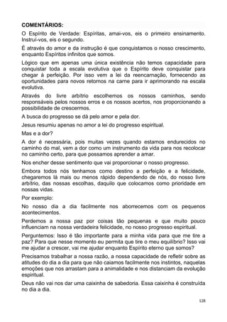 COMENTÁRIOS:
O Espírito de Verdade: Espíritas, amai-vos, eis o primeiro ensinamento.
Instruí-vos, eis o segundo.
É através do amor e da instrução é que conquistamos o nosso crescimento,
enquanto Espíritos infinitos que somos.
Lógico que em apenas uma única existência não temos capacidade para
conquistar toda a escala evolutiva que o Espírito deve conquistar para
chegar à perfeição. Por isso vem a lei da reencarnação, fornecendo as
oportunidades para novos retornos na carne para ir aprimorando na escala
evolutiva.
Através do livre arbítrio escolhemos os nossos caminhos, sendo
responsáveis pelos nossos erros e os nossos acertos, nos proporcionando a
possibilidade de crescermos.
A busca do progresso se dá pelo amor e pela dor.
Jesus resumiu apenas no amor a lei do progresso espiritual.
Mas e a dor?
A dor é necessária, pois muitas vezes quando estamos endurecidos no
caminho do mal, vem a dor como um instrumento da vida para nos recolocar
no caminho certo, para que possamos aprender a amar.
Nos encher desse sentimento que vai proporcionar o nosso progresso.
Embora todos nós tenhamos como destino a perfeição e a felicidade,
chegaremos lá mais ou menos rápido dependendo de nós, do nosso livre
arbítrio, das nossas escolhas, daquilo que colocamos como prioridade em
nossas vidas.
Por exemplo:
No nosso dia a dia facilmente nos aborrecemos com os pequenos
acontecimentos.
Perdemos a nossa paz por coisas tão pequenas e que muito pouco
influenciam na nossa verdadeira felicidade, no nosso progresso espiritual.
Perguntemos: Isso é tão importante para a minha vida para que me tire a
paz? Para que nesse momento eu permita que tire o meu equilíbrio? Isso vai
me ajudar a crescer, vai me ajudar enquanto Espírito eterno que somos?
Precisamos trabalhar a nossa razão, a nossa capacidade de refletir sobre as
atitudes do dia a dia para que não caiamos facilmente nos instintos, naquelas
emoções que nos arrastam para a animalidade e nos distanciam da evolução
espiritual.
Deus não vai nos dar uma caixinha de sabedoria. Essa caixinha é construída
no dia a dia.
128
 