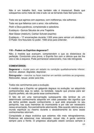Não é um trabalho fácil, mas também não é impossível. Basta que
coloquemos como meta de vida e tudo vai se tornando mais fácil para nós.
Toda vez que agimos com aspereza, com indiferença, nós sofremos.
Toda vez que faltamos com o amor, nós sofremos.
Pedir a Deus paciência, compreensão e sabedoria.
Eustáquio - Quinze Séculos de uma Trajetória
Abel Glaser (médium), Cairbar Schutel (espírito)
Eustáquio – 17 encarnações durante 1.500 anos para vencer um obstáculo:
O Poder. Era fissurado no poder. 1500 anos para entender.
118 – Podem os Espíritos degenerar?
Não; à medida que avançam, compreendem o que os distanciava da
perfeição. Concluindo uma prova, o Espírito fica com a ciência que daí lhe
veio e não a esquece. Pode permanecer estacionário, mas não retrograda.
COMENTÁRIOS:
Degenerar – mudar para um estado ou condição qualitativamente inferior;
declinar, abaixar, degradar, depreciar.
Retrogradar – marchar ou fazer marchar em sentido contrário ao progresso.
Retroceder, recuar, andar para trás.
Todos nós caminhamos para a evolução.
À medida que o Espírito vai galgando degraus na evolução, vai adquirindo
conhecimentos seja no saber, na bondade, naquilo que precisa para ser
Espírito perfeito, ele não perde esse conhecimento.
O fato de em uma reencarnação subsequente não lembrar de um
determinado conhecimento adquirido em vidas passadas não significa que
ele tenha perdido aquele conhecimento, o qual está arquivado no seu
perispírito, nas suas memórias do inconsciente e por não ser necessário
nessa encarnação, fica parcialmente adormecido. Mas quando retorna para o
mundo espiritual ou mesmo durante o desdobramento do sono esses
conhecimentos retornam.
Conquistada a etapa evolutiva que estamos não mais retrogradaremos.
Podemos até estacionar mas retroceder, recuar não. A gente caminha
sempre para a frente. O progresso alcançado estará conosco sempre e
129
 