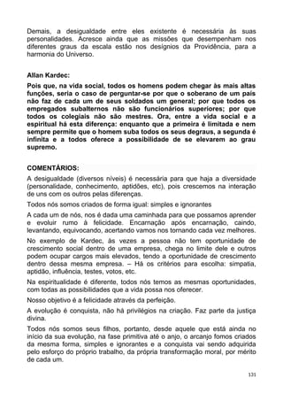 Demais, a desigualdade entre eles existente é necessária às suas
personalidades. Acresce ainda que as missões que desempenham nos
diferentes graus da escala estão nos desígnios da Providência, para a
harmonia do Universo.
Allan Kardec:
Pois que, na vida social, todos os homens podem chegar às mais altas
funções, seria o caso de perguntar-se por que o soberano de um país
não faz de cada um de seus soldados um general; por que todos os
empregados subalternos não são funcionários superiores; por que
todos os colegiais não são mestres. Ora, entre a vida social e a
espiritual há esta diferença: enquanto que a primeira é limitada e nem
sempre permite que o homem suba todos os seus degraus, a segunda é
infinita e a todos oferece a possibilidade de se elevarem ao grau
supremo.
COMENTÁRIOS:
A desigualdade (diversos níveis) é necessária para que haja a diversidade
(personalidade, conhecimento, aptidões, etc), pois crescemos na interação
de uns com os outros pelas diferenças.
Todos nós somos criados de forma igual: simples e ignorantes
A cada um de nós, nos é dada uma caminhada para que possamos aprender
e evoluir rumo à felicidade. Encarnação após encarnação, caindo,
levantando, equivocando, acertando vamos nos tornando cada vez melhores.
No exemplo de Kardec, às vezes a pessoa não tem oportunidade de
crescimento social dentro de uma empresa, chega no limite dele e outros
podem ocupar cargos mais elevados, tendo a oportunidade de crescimento
dentro dessa mesma empresa. – Há os critérios para escolha: simpatia,
aptidão, influência, testes, votos, etc.
Na espiritualidade é diferente, todos nós temos as mesmas oportunidades,
com todas as possibilidades que a vida possa nos oferecer.
Nosso objetivo é a felicidade através da perfeição.
A evolução é conquista, não há privilégios na criação. Faz parte da justiça
divina.
Todos nós somos seus filhos, portanto, desde aquele que está ainda no
início da sua evolução, na fase primitiva até o anjo, o arcanjo fomos criados
da mesma forma, simples e ignorantes e a conquista vai sendo adquirida
pelo esforço do próprio trabalho, da própria transformação moral, por mérito
de cada um.
131
 