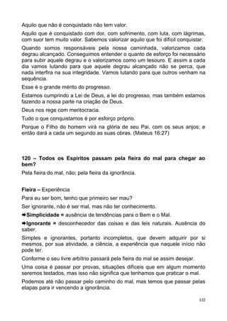Aquilo que não é conquistado não tem valor.
Aquilo que é conquistado com dor, com sofrimento, com luta, com lágrimas,
com suor tem muito valor. Sabemos valorizar aquilo que foi difícil conquistar.
Quando somos responsáveis pela nossa caminhada, valorizamos cada
degrau alcançado. Conseguimos entender o quanto de esforço foi necessário
para subir aquele degrau e o valorizamos como um tesouro. E assim a cada
dia vamos lutando para que aquele degrau alcançado não se perca, que
nada interfira na sua integridade. Vamos lutando para que outros venham na
sequência.
Esse é o grande mérito do progresso.
Estamos cumprindo a Lei de Deus, a lei do progresso, mas também estamos
fazendo a nossa parte na criação de Deus.
Deus nos rege com meritocracia.
Tudo o que conquistamos é por esforço próprio.
Porque o Filho do homem virá na glória de seu Pai, com os seus anjos; e
então dará a cada um segundo as suas obras. (Mateus 16:27)
120 – Todos os Espíritos passam pela fieira do mal para chegar ao
bem?
Pela fieira do mal, não; pela fieira da ignorância.
Fieira – Experiência
Para eu ser bom, tenho que primeiro ser mau?
Ser ignorante, não é ser mal, mas não ter conhecimento.
Simplicidade = ausência de tendências para o Bem e o Mal.
Ignorante = desconhecedor das coisas e das leis naturais. Ausência do
saber.
Simples e ignorantes, portanto incompletos, que devem adquirir por si
mesmos, por sua atividade, a ciência, a experiência que naquele início não
pode ter.
Conforme o seu livre arbítrio passará pela fieira do mal se assim desejar.
Uma coisa é passar por provas, situações difíceis que em algum momento
seremos testados, mas isso não significa que tenhamos que praticar o mal.
Podemos até não passar pelo caminho do mal, mas temos que passar pelas
etapas para ir vencendo a ignorância.
132
 