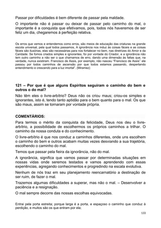 Passar por dificuldades é bem diferente de passar pela maldade.
O importante não é passar ou deixar de passar pelo caminho do mal, o
importante é a conquista que efetivamos, pois, todos nós haveremos de ser
feliz um dia, chegaremos à perfeição relativa.
Os erros que vemos e entendemos como erros, são meios de educação das criaturas na grande
escola universal, pela qual todos passamos, A ignorância nos induz às coisas fáceis e as coisas
fáceis são ilusórias, elas são necessárias para nos fortalecer no bem, nas diretrizes do Amor e da
Caridade. Se fomos criados simples e ignorantes, foi por vontade do Criador, e a ignorância não
tem outro caminho a não ser o que chamamos de erro, dando uma dimensão às faltas que, na
verdade, nunca existiram. Francisco de Assis, por exemplo, não nasceu “Francisco de Assis’’ ele
passou por todos caminhos de ascensão por que todos estamos passando, despertando
entendimento e crescendo para a luz imortal”. (Miramez)
121 – Por que é que alguns Espíritos seguiram o caminho do bem e
outros o do mal?
Não têm eles o livre-arbítrio? Deus não os criou maus; criou-os simples e
ignorantes, isto é, tendo tanto aptidão para o bem quanto para o mal. Os que
são maus, assim se tornaram por vontade própria.
COMENTÁRIOS:
Para termos o mérito da conquista da felicidade, Deus nos deu o livre-
arbítrio, a possibilidade de escolhermos os próprios caminhos a trilhar. O
caminho da nossa conduta e do conhecimento.
O livre-arbítrio é que nos conduz a caminhos diferentes, onde uns escolhem
o caminho do bem e outros acabam muitas vezes desviando a sua trajetória,
escolhendo o caminho do mal.
Temos que passar pela fieira da ignorância, não do mal.
A ignorância, significa que vamos passar por determinadas situações em
nossas vidas onde seremos testados e vamos aprendendo com essas
experiências, agregando conhecimentos e progredindo na escala evolutiva.
Nenhum de nós traz em seu planejamento reencarnatório a destinação de
ser ruim, de fazer o mal.
Trazemos algumas dificuldades a superar, mas não o mal. – Desenvolver a
paciência e a resignação.
O mal sempre decorre das nossas escolhas equivocadas.
Entrai pela porta estreita; porque larga é a porta, e espaçoso o caminho que conduz à
perdição, e muitos são os que entram por ela;
133
 