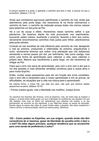 E porque estreita é a porta, e apertado o caminho que leva à vida, e poucos há que a
encontrem. (Mateus 7:13-14)
Ainda que cometamos equívocos palmilhando o caminho do mal, ainda que
adentremos pela porta larga, nós haveremos lá na frente retomarmos o
caminho do bem, o caminho da redenção porque todos nós iremos crescer
para estarmos um dia junto ao Pai.
Há a Lei de causa e efeito. Haveremos nesse caminho colher o que
plantamos. Se estamos diante da vida procurando nos espiritualizar,
buscando ações nobres, auxiliando o próximo, fazendo o bem aos outros,
obviamente encontraremos caminhos mais justos para trilhar, adentraremos
pela porta estreita.
Contudo se nas escolhas da vida trilhamos pelo caminho do mal, desejando
o mal ao próximo, produzindo a infelicidade do próximo, prejudicando o
outro, obviamente teremos que colher uma plantação que nós estaremos
semeando e iremos passar por dor, por sofrimento, não como castigo, mas
como uma forma de aprendizado para valorizar a vida, para valorizar o
próprio bem. Mesmo que escolhemos a porta larga, um dia haveremos de
chegar ao Pai.
Claro que o erro nos serve de aprendizado, pois com o erro vem a dor que é
um dos grandes e mais eficientes remédios corretivos para a nossa alma e
para nosso Espírito.
Então, muitas vezes passaremos pela dor em função dos erros cometidos,
mas o erro não é necessário para o nosso aprendizado e sim as provas, as
dificuldades, as situações que a vida nos coloca para o aprendizado.
Da mesma forma, o vosso Pai, que está nos céus, não quer que nenhum destes
pequeninos se perca. (Mateus 18:14)
- Fomos criados iguais, mas a liberdade nos modifica. Justiça divina.
Os caminhos dos Espíritos são diversos, como já dissemos, mas, em todos eles se irradiam a
justiça e, se todos foram feitos iguais, por que a liberdade irá modificá-los nas atitudes? Os que
não desejam mais errar os fazem por experiências que colheram nas ilusões, e os que
permanecem de encontro às leis espirituais, é por faltar-lhes tempo na escola da educação.
Espírito algum já nasceu das mãos do nosso Criador sábio e desperto. Nós todos recebemos o
mesmo carinho, a mesma proteção, dentro da mesma justiça. (Miramez)
122 – Como podem os Espíritos, em sua origem, quando ainda não têm
consciência de si mesmos, gozar da liberdade de escolha entre o bem e
o mal? Há neles algum princípio, qualquer tendência que os encaminhe
para uma senda de preferência a outra?
134
 