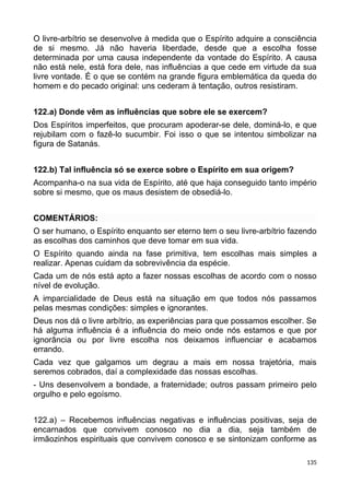 O livre-arbítrio se desenvolve à medida que o Espírito adquire a consciência
de si mesmo. Já não haveria liberdade, desde que a escolha fosse
determinada por uma causa independente da vontade do Espírito. A causa
não está nele, está fora dele, nas influências a que cede em virtude da sua
livre vontade. É o que se contém na grande figura emblemática da queda do
homem e do pecado original: uns cederam à tentação, outros resistiram.
122.a) Donde vêm as influências que sobre ele se exercem?
Dos Espíritos imperfeitos, que procuram apoderar-se dele, dominá-lo, e que
rejubilam com o fazê-lo sucumbir. Foi isso o que se intentou simbolizar na
figura de Satanás.
122.b) Tal influência só se exerce sobre o Espírito em sua origem?
Acompanha-o na sua vida de Espírito, até que haja conseguido tanto império
sobre si mesmo, que os maus desistem de obsediá-lo.
COMENTÁRIOS:
O ser humano, o Espírito enquanto ser eterno tem o seu livre-arbítrio fazendo
as escolhas dos caminhos que deve tomar em sua vida.
O Espírito quando ainda na fase primitiva, tem escolhas mais simples a
realizar. Apenas cuidam da sobrevivência da espécie.
Cada um de nós está apto a fazer nossas escolhas de acordo com o nosso
nível de evolução.
A imparcialidade de Deus está na situação em que todos nós passamos
pelas mesmas condições: simples e ignorantes.
Deus nos dá o livre arbítrio, as experiências para que possamos escolher. Se
há alguma influência é a influência do meio onde nós estamos e que por
ignorância ou por livre escolha nos deixamos influenciar e acabamos
errando.
Cada vez que galgamos um degrau a mais em nossa trajetória, mais
seremos cobrados, daí a complexidade das nossas escolhas.
- Uns desenvolvem a bondade, a fraternidade; outros passam primeiro pelo
orgulho e pelo egoísmo.
122.a) – Recebemos influências negativas e influências positivas, seja de
encarnados que convivem conosco no dia a dia, seja também de
irmãozinhos espirituais que convivem conosco e se sintonizam conforme as
135
 