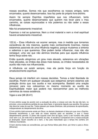 nossas escolhas. Somos nós que escolhemos os nossos amigos, tanto
encarnados, quanto desencarnados. Isso faz parte do próprio livre-arbítrio.
Assim há sempre Espíritos imperfeitos que nos influenciam, tanto
encarnados, quanto desencarnados que querem nos levar para o mau
caminho, as coisas equivocadas e nós podemos ou não ceder a essas
influências.
Não há arrastamento irresistível.
Fazemos o mal se quisermos. Nem a nível material e nem a nível espiritual
haverá arrastamento irresistível.
122.b) – Essa influência vai ocorrer sempre, mas à medida que tomamos
consciência de nós mesmos, quanto mais conhecimento tivermos, menos
estaremos passíveis de uma influência negativa, porque mudamos a sintonia
e sabemos o que queremos. Eles podem tentar influenciar, mas não vão
conseguir, uma vez que não abrimos brechas para que aquela influência
tenha força sobre nós.
Então quando atingirmos um grau mais elevado, estaremos em vibrações
mais elevadas, os irmãos das áreas mais baixas, os irmãos necessitados de
auxílio não mais nos influenciarão.
A influência vai existir sempre, mas ela perde força em função do
amadurecimento espiritual.
Deus jamais irá interferir em nossas decisões. Temos a total liberdade de
escolhas. Porém em qualquer situação que estejamos sempre estamos sob
proteção divina que nos auxilia e nos acompanha. Bastará uma oração
(sincera) para nos colocarmos no mesmo momento ao auxílio da
Espiritualidade maior que poderá nos reencaminhar para os melhores
caminhos da nossa existência.
Vigiai e orai (Mt 26:41)
O livre arbítrio surge de acordo com a evolução da alma, e cresce com ela. Se ela não tem, no
princípio, uma consciência perfeita do que deve fazer, é ignorante daquilo que escolhe. Eis porque
não deve ter culpa do que faz. Todos passam por essas diretrizes, são processos de aprendizado,
indispensáveis ao despertamento da alma.
O livre arbítrio total somente existe em Deus; os demais obedecem à faixa em que vive o Espírito.
Somente escolhemos o que está ao nosso alcance para se escolher, o que o nosso
despertamento permitir. O peixe não suporta viver fora da água, como o ser humano não pode
viver sem o ar, de onde tira os elementos da vida. A escolha é compatível com a nossa evolução
já alcançada. Quem escolhe só o bem, o faz pela maturidade que o tempo lhe conferiu em
milênios incontáveis.
O bem domina todas as consciências, por que fomos feitos pelo Amor, por Amor e para o Amor.
(Miramez)
136
 