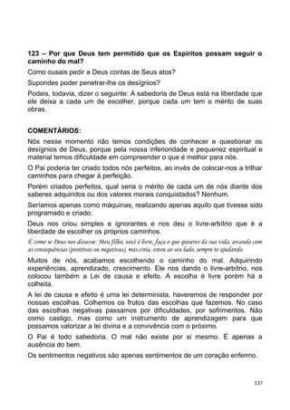 123 – Por que Deus tem permitido que os Espíritos possam seguir o
caminho do mal?
Como ousais pedir a Deus contas de Seus atos?
Supondes poder penetrar-lhe os desígnios?
Podeis, todavia, dizer o seguinte: A sabedoria de Deus está na liberdade que
ele deixa a cada um de escolher, porque cada um tem o mérito de suas
obras.
COMENTÁRIOS:
Nós nesse momento não temos condições de conhecer e questionar os
desígnios de Deus, porque pela nossa inferioridade e pequenez espiritual e
material temos dificuldade em compreender o que é melhor para nós.
O Pai poderia ter criado todos nós perfeitos, ao invés de colocar-nos a trilhar
caminhos para chegar à perfeição.
Porém criados perfeitos, qual seria o mérito de cada um de nós diante dos
saberes adquiridos ou dos valores morais conquistados? Nenhum.
Seríamos apenas como máquinas, realizando apenas aquilo que tivesse sido
programado e criado.
Deus nos criou simples e ignorantes e nos deu o livre-arbítrio que é a
liberdade de escolher os próprios caminhos.
É como se Deus nos dissesse: Meu filho, você é livre, faça o que quiseres da sua vida, arcando com
as consequências (positivas ou negativas), mas creia, estou ao seu lado, sempre te ajudando.
Muitos de nós, acabamos escolhendo o caminho do mal. Adquirindo
experiências, aprendizado, crescimento. Ele nos dando o livre-arbítrio, nos
colocou também a Lei de causa e efeito. A escolha é livre porém há a
colheita.
A lei de causa e efeito é uma lei determinista, haveremos de responder por
nossas escolhas. Colhemos os frutos das escolhas que fazemos. No caso
das escolhas negativas passamos por dificuldades, por sofrimentos. Não
como castigo, mas como um instrumento de aprendizagem para que
possamos valorizar a lei divina e a convivência com o próximo.
O Pai é todo sabedoria. O mal não existe por si mesmo. É apenas a
ausência do bem.
Os sentimentos negativos são apenas sentimentos de um coração enfermo.
137
 