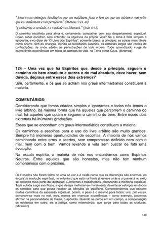 “Amai vossos inimigos, bendizei os que vos maldizem, fazei o bem aos que vos odeiam e orai pelos
que vos maltratam e vos perseguem.” (Mateus 5:44-48)
“Conhecereis a verdade, e a verdade vos libertará.” (João 8:32)
O caminho escolhido pela alma é, certamente, compatível com seu despertamento espiritual.
Como saber escolher, sem entender os objetivos da própria vida? Se a alma é feita simples e
ignorante, e no dizer de “O Livro dos Espíritos”, somente busca, a princípio, as coisas mais fáceis
como ocorre com as crianças. Sendo as facilidades ilusórias, as estradas largas são cheias de
contradições, de onde advêm as perturbações de toda ordem. Todo aprendizado surge de
inumeráveis experiências em todos os campos de vida, na Terra e nos Céus. (Miramez)
124 – Uma vez que há Espíritos que, desde o princípio, seguem o
caminho do bem absoluto e outros o do mal absoluto, deve haver, sem
dúvida, degraus entre esses dois extremos?
Sim, certamente, e os que se acham nos graus intermediários constituem a
maioria.
COMENTÁRIOS:
Considerando que fomos criados simples e ignorantes e todos nós temos o
livre arbítrio, da mesma forma que há aqueles que percorrem o caminho do
mal, há aqueles que optam e seguem o caminho do bem. Entre esses dois
extremos há inúmeras gradações.
Esses que se encontram em graus intermediários constituem a maioria.
Os caminhos e escolhas para o uso do livre arbítrio são muito grandes.
Sempre há inúmeras oportunidades de escolhas. A maioria de nós vamos
caminhando entre erros e acertos, sem compromisso definido nem com o
mal, nem com o bem. Vamos levando a vida sem buscar de fato uma
evolução.
Na escala espírita, a maioria de nós nos encontramos como Espíritos
Neutros. Entre aqueles que são honestos, mas não tem nenhum
compromisso com o próximo.
Os Espíritos não foram feitos de uma só vez e é neste ponto que as diferenças são enormes, na
escala da evolução espiritual; no entanto o que está na frente já esteve atrás e o que está no meio
se encontra mais perto da libertação. Confiemos e trabalhemos, procurando a melhoria espiritual.
Toda subida exige sacrifícios, e que deseja melhorar-se moralmente deve fazer esforços em todos
os sentidos para que possa receber as bênçãos do equilíbrio. Compreendemos que existem
muitos caminhos da ascensão espiritual, porém, o peso é o mesmo para todos; uns, por vezes,
demoram-se mais no mal, mas, menos em vivenciar experiências – como exemplo, podemos
afirmar na personalidade de Paulo, o apóstolo. Quando se perde em um campo, a compensação
se evidencia em outro; eis a justiça, como misericórdia, que surge para todas as criaturas.
(Miramez)
138
 