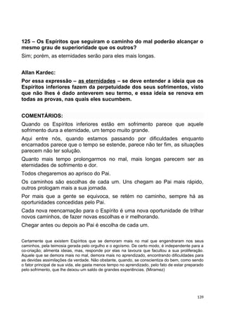 125 – Os Espíritos que seguiram o caminho do mal poderão alcançar o
mesmo grau de superioridade que os outros?
Sim; porém, as eternidades serão para eles mais longas.
Allan Kardec:
Por essa expressão – as eternidades – se deve entender a ideia que os
Espíritos inferiores fazem da perpetuidade dos seus sofrimentos, visto
que não lhes é dado anteverem seu termo, e essa ideia se renova em
todas as provas, nas quais eles sucumbem.
COMENTÁRIOS:
Quando os Espíritos inferiores estão em sofrimento parece que aquele
sofrimento dura a eternidade, um tempo muito grande.
Aqui entre nós, quando estamos passando por dificuldades enquanto
encarnados parece que o tempo se estende, parece não ter fim, as situações
parecem não ter solução.
Quanto mais tempo prolongarmos no mal, mais longas parecem ser as
eternidades de sofrimento e dor.
Todos chegaremos ao aprisco do Pai.
Os caminhos são escolhas de cada um. Uns chegam ao Pai mais rápido,
outros prologam mais a sua jornada.
Por mais que a gente se equivoca, se retém no caminho, sempre há as
oportunidades concedidas pelo Pai.
Cada nova reencarnação para o Espírito é uma nova oportunidade de trilhar
novos caminhos, de fazer novas escolhas e ir melhorando.
Chegar antes ou depois ao Pai é escolha de cada um.
Certamente que existem Espíritos que se demoram mais no mal que engendraram nos seus
caminhos, pela teimosia gerada pelo orgulho e o egoísmo. De certo modo, é independente para a
co-criação; alimenta ideias, mas, responde por elas na lavoura que facultou a sua proliferação.
Aquele que se demora mais no mal, demora mais no aprendizado, encontrando dificuldades para
as devidas assimilações da verdade. Não obstante, quando, se conscientiza do bem, como sendo
o fator principal de sua vida, ele gasta menos tempo no aprendizado, pelo fato de estar preparado
pelo sofrimento, que lhe deixou um saldo de grandes experiências. (Miramez)
139
 