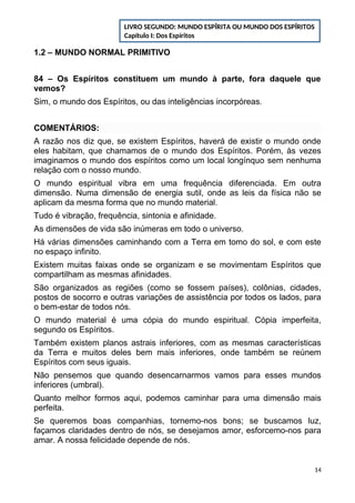 1.2 – MUNDO NORMAL PRIMITIVO
84 – Os Espíritos constituem um mundo à parte, fora daquele que
vemos?
Sim, o mundo dos Espíritos, ou das inteligências incorpóreas.
COMENTÁRIOS:
A razão nos diz que, se existem Espíritos, haverá de existir o mundo onde
eles habitam, que chamamos de o mundo dos Espíritos. Porém, às vezes
imaginamos o mundo dos espíritos como um local longínquo sem nenhuma
relação com o nosso mundo.
O mundo espiritual vibra em uma frequência diferenciada. Em outra
dimensão. Numa dimensão de energia sutil, onde as leis da física não se
aplicam da mesma forma que no mundo material.
Tudo é vibração, frequência, sintonia e afinidade.
As dimensões de vida são inúmeras em todo o universo.
Há várias dimensões caminhando com a Terra em tomo do sol, e com este
no espaço infinito.
Existem muitas faixas onde se organizam e se movimentam Espíritos que
compartilham as mesmas afinidades.
São organizados as regiões (como se fossem países), colônias, cidades,
postos de socorro e outras variações de assistência por todos os lados, para
o bem-estar de todos nós.
O mundo material é uma cópia do mundo espiritual. Cópia imperfeita,
segundo os Espíritos.
Também existem planos astrais inferiores, com as mesmas características
da Terra e muitos deles bem mais inferiores, onde também se reúnem
Espíritos com seus iguais.
Não pensemos que quando desencarnarmos vamos para esses mundos
inferiores (umbral).
Quanto melhor formos aqui, podemos caminhar para uma dimensão mais
perfeita.
Se queremos boas companhias, tornemo-nos bons; se buscamos luz,
façamos claridades dentro de nós, se desejamos amor, esforcemo-nos para
amar. A nossa felicidade depende de nós.
14
LIVRO SEGUNDO: MUNDO ESPÍRITA OU MUNDO DOS ESPÍRITOS
Capítulo I: Dos Espíritos
 