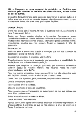 126 – Chegados ao grau supremo da perfeição, os Espíritos que
andaram pelo caminho do mal têm, aos olhos de Deus, menos mérito
do que os outros?
Deus olha de igual maneira para os que se transviaram e para os outros e a
todos ama com o mesmo coração. Aqueles são chamados maus, porque
sucumbiram. Antes, não eram mais que simples Espíritos.
COMENTÁRIOS:
O mal não existe por si mesmo. O mal é a ausência do bem, assim como a
treva é a ausência da luz.
Todos nós fomos criados simples e ignorantes. Começamos nossa
caminhada fazendo as nossas escolhas conforme o nosso livre-arbítrio, daí
muitos de nós fizemos escolhas erradas, adentrando pelos caminhos do mal,
prejudicando aqueles que nos cercam. Porém a maldade é filha da
ignorância.
Amar e instruir.
Além do amor é necessário buscar a instrução que vai nos qualificar as
escolhas no exercício do livre-arbítrio.
Conhecereis a verdade e a verdade vos libertará.
O conhecimento, vencendo a ignorância nos proporciona a possibilidade de
evolução em busca do caminho da perfeição.
Aqueles que atingiram a perfeição passando por caminhos turbulentos
também possui os mesmos méritos, não havendo razão de serem
diferenciados por parte do Pai.
Nós, que somos imperfeitos, temos nossos filhos que são diferentes, pois
são Espíritos diversos, amamos a todos com o mesmo amor.
Como Deus que é perfeito, justo, onisciente, onipotente faria diferente?
Deus é todo amor e bondade.
Pai de justiça, amor e caridade.
Ele ama igualmente a todos os seus filhos.
Não é porque uns se transviaram, se sucumbiram no mal que deixam ser
seus filhos muito amados.
Todos somos luz e todos seremos felizes.
Jesus é o nosso Guia e Modelo.
Agindo como Jesus agiria é que vamos encontrar o caminho da perfeição. A
chegada até Ele é a vivência do que ele nos ensinou. O amor ao próximo e a
Deus. A prática da caridade.
140
 