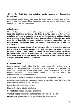 127 – Os Espíritos são criados iguais quanto às faculdades
intelectuais?
São criados iguais, porém, não sabendo donde vêm, preciso é que o livre-
arbítrio siga seu curso. Eles progridem mais ou menos rapidamente em
inteligência como em moralidade.
Allan Kardec:
Os espíritos que desde o princípio seguem o caminho do bem nem por
isso são Espíritos perfeitos. Não têm, é certo, maus pendores, mas
precisam adquirir a experiência e os conhecimentos indispensáveis
para alcançar a perfeição. Podemos compará-los a crianças que, seja
qual for a bondade de seus instintos naturais, necessitam de se
desenvolver e esclarecer e que não passam, sem transição, da infância
à madureza.
Simplesmente, assim como há homens que são bons e outros que são
maus desde a infância, também há Espíritos que são bons ou maus
desde a origem, com a diferença capital de que a criança tem instintos
já inteiramente formados, enquanto que o Espírito, ao formar-se, não é
nem bom, nem mau; tem todas as tendências e toma uma ou outra
direção, por efeito do seu livre-arbítrio.
COMENTÁRIOS:
Somos criados iguais. Ninguém tem uma propensão melhor para a
inteligência. A inteligência é uma conquista. É a herança de si mesmo. Em
cada oportunidade (física e no plano astral) vai se dedicando à instrução ao
estudo, acumulando conhecimento, obtendo um arquivo maior de
conhecimentos no seu inconsciente.
A evolução do ser é a soma das experiências de cada encarnação.
Aqueles que aprofundaram em determinada área vai ter maior facilidade de
compreensão das coisas naquela área.
Somos herdeiros de nós mesmos.
Na criação divina não há privilégios.
Fomos todos criados simples e ignorantes
Simplicidade = ausência de tendências para o Bem e o Mal.
Ignorante = desconhecedor das coisas e das leis naturais.
141
 