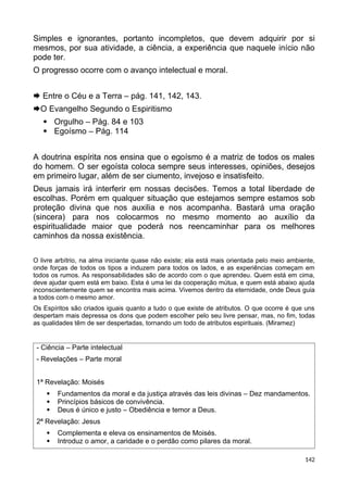 Simples e ignorantes, portanto incompletos, que devem adquirir por si
mesmos, por sua atividade, a ciência, a experiência que naquele início não
pode ter.
O progresso ocorre com o avanço intelectual e moral.
 Entre o Céu e a Terra – pág. 141, 142, 143.
O Evangelho Segundo o Espiritismo
 Orgulho – Pág. 84 e 103
 Egoísmo – Pág. 114
A doutrina espírita nos ensina que o egoísmo é a matriz de todos os males
do homem. O ser egoísta coloca sempre seus interesses, opiniões, desejos
em primeiro lugar, além de ser ciumento, invejoso e insatisfeito.
Deus jamais irá interferir em nossas decisões. Temos a total liberdade de
escolhas. Porém em qualquer situação que estejamos sempre estamos sob
proteção divina que nos auxilia e nos acompanha. Bastará uma oração
(sincera) para nos colocarmos no mesmo momento ao auxílio da
espiritualidade maior que poderá nos reencaminhar para os melhores
caminhos da nossa existência.
O livre arbítrio, na alma iniciante quase não existe; ela está mais orientada pelo meio ambiente,
onde forças de todos os tipos a induzem para todos os lados, e as experiências começam em
todos os rumos. As responsabilidades são de acordo com o que aprendeu. Quem está em cima,
deve ajudar quem está em baixo. Esta é uma lei da cooperação mútua, e quem está abaixo ajuda
inconscientemente quem se encontra mais acima. Vivemos dentro da eternidade, onde Deus guia
a todos com o mesmo amor.
Os Espíritos são criados iguais quanto a tudo o que existe de atributos. O que ocorre é que uns
despertam mais depressa os dons que podem escolher pelo seu livre pensar, mas, no fim, todas
as qualidades têm de ser despertadas, tornando um todo de atributos espirituais. (Miramez)
- Ciência – Parte intelectual
- Revelações – Parte moral
1ª Revelação: Moisés
 Fundamentos da moral e da justiça através das leis divinas – Dez mandamentos.
 Princípios básicos de convivência.
 Deus é único e justo – Obediência e temor a Deus.
2ª Revelação: Jesus
 Complementa e eleva os ensinamentos de Moisés.
 Introduz o amor, a caridade e o perdão como pilares da moral.
142
 