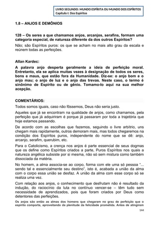 1.8 – ANJOS E DEMÔNIOS
128 – Os seres a que chamamos anjos, arcanjos, serafins, formam uma
categoria especial, de natureza diferente da dos outros Espíritos?
Não; são Espíritos puros: os que se acham no mais alto grau da escala e
reúnem todas as perfeições.
Allan Kardec:
A palavra anjo desperta geralmente a ideia de perfeição moral.
Entretanto, ela se aplica muitas vezes à designação de todos os seres,
bons e maus, que estão fora da Humanidade. Diz-se: o anjo bom e o
anjo mau; o anjo de luz e o anjo das trevas. Neste caso, o termo é
sinônimo de Espírito ou de gênio. Tomamo-lo aqui na sua melhor
acepção.
COMENTÁRIOS:
Todos somos iguais, caso não fôssemos, Deus não seria justo.
Aqueles que já se encontram na qualidade de anjos, como chamamos, pela
perfeição que já adquiriram é porque já passaram por toda a trajetória que
hoje estamos passando.
De acordo com as escolhas que fazemos, seguindo o livre arbítrio, uns
chegam mais rapidamente, outros demoram mais, mas todos chegaremos na
condição dos Espíritos puros, independente do nome que se dê: anjo,
arcanjo, serafim, querubim, etc.
Para o Catolicismo, a crença nos anjos é parte essencial de seus dogmas
que os define como Espíritos criados a parte, Puros Espíritos nos quais a
natureza angélica subsiste por si mesma, não só sem mistura como também
dissociada da matéria.
No homem, a alma associa-se ao corpo, forma com ele uma só pessoa “...
sendo tal e essencialmente seu destino”, isto é, acabada a união da alma
com o corpo essa união se desfaz. A união da alma com esse corpo só se
realiza uma vez.
Com relação aos anjos, o conhecimento que desfrutam não é resultado da
indução, do raciocínio da luta no contínuo vencer-se – têm tudo sem
necessidade de aprendizados, pois que foram criados por Deus como
detentores das perfeições.
Os anjos são então as almas dos homens que chegaram no grau de perfeição que o
espírito comporta, aproveitando da plenitude da felicidade prometida. Antes de atingirem
144
LIVRO SEGUNDO: MUNDO ESPÍRITA OU MUNDO DOS ESPÍRITOS
Capítulo I: Dos Espíritos
 