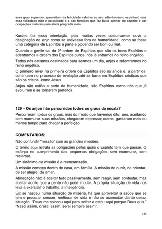 esse grau supremo, aproveitam da felicidade relativa ao seu adiantamento espiritual, mas
essa felicidade não é ociosidade é a das funções que faz Deus confiar no espírito e dar
ocupações maiores para ainda progredir mais.
Kardec faz essa orientação, pois muitas vezes costumamos ouvir a
designação de anjo como se estivesse fora da humanidade, como se fosse
uma categoria de Espíritos a parte e podendo ser bom ou mal.
Quando a gente sai da 2ª ordem de Espíritos que são os bons Espíritos e
adentramos a ordem dos Espíritos puros, nós já entramos no reino angélico.
Todos nós estamos destinados para sermos um dia, anjos e adentrarmos no
reino angélico.
O primeiro nível na primeira ordem de Espíritos são os anjos e, a partir daí
continuam no processo de evolução até se tornarem Espíritos crísticos que
são os cristos, como Jesus.
Anjos não estão a parte da humanidade, são Espíritos como nós que já
evoluíram e se tornaram perfeitos.
129 – Os anjos hão percorridos todos os graus da escala?
Percorreram todos os graus, mas do modo que havemos dito: uns, aceitando
sem murmurar suas missões, chegaram depressa; outros, gastaram mais ou
menos tempo para chegar à perfeição.
COMENTÁRIOS:
Não confundir “missão” com as grandes missões.
O termo aqui retrata as obrigações pelas quais o Espírito tem que passar. O
esforço no cumprimento das pequenas obrigações sem murmurar, sem
reclamar.
Um sinônimo de missão é a reencarnação.
A missão começa dentro de casa, em família. A missão de ouvir, de orientar,
de ser alegre, de amar.
Abnegação não é aceitar tudo passivamente, sem reagir, sem contestar, mas
aceitar aquilo que a gente não pode mudar. A própria situação de vida nos
leva a exercitar o trabalho, a inteligência.
Ex: se nasceu numa situação de miséria, há que aproveitar a saúde que se
tem e procurar crescer, melhorar de vida e não se acomodar diante dessa
situação. “Deus me colocou aqui para sofrer e estou aqui porque Deus quis.”
“Nasci assim, cresci assim, serei sempre assim”.
145
 