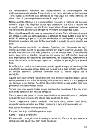 As necessidades materiais são oportunidades de aprendizagem, de
melhoramento e de missão. É um direito e um dever de todo ser humano na
Terra buscar a melhoria das condições de vida aqui, de forma honesta. O
abuso disso é que compromete a evolução espiritual.
Nessa questão Kardec e a Espiritualidade reforçam a resposta da questão
anterior: anjos são Espíritos puros que passaram por toda a escala de
evolução dos Espíritos, um dia foram imperfeitos, depois passaram para a
ordem de bons Espíritos até chegar na 1ª ordem, dos Espíritos puros.
Deus não dá experiência mas os meios de adquiri-la. Cada atitude maldosa é
um atraso e sofre as consequências e aprende às suas custas o que deve
evitar. É assim que pouco a pouco, se devolve as perfeições e avança na
hierarquia espiritual até que tenha alcançado o estado de puro espírito ou
anjo.
Se pudéssemos submeter um desses Espíritos que chamamos de anjo,
iríamos perceber que lá no passado remoto em algum lugar do Universo, ele
estaria vivendo com uma vida parecida com as nossas hoje. Colecionando
erros, equívocos e acertos, passando por dores, por sofrimentos. Através
das experiências foi adquirindo conhecimento, foi crescendo, aprendendo a
amar até adquirir muito tempo depois a condição de perfeição que possui
hoje.
Dois Espíritos criados ao mesmo tempo não significam que ambos chegarão
à perfeição na mesma época. Cada um de nós têm o livre arbítrio, conforme
as nossas escolhas, podemos caminhar mais ou menos rápido até a
perfeição
Aquele que está sempre reclamando da vida, sempre culpando Deus, Jesus
ou as pessoas a sua volta, tentando justificar os seus erros e a sua preguiça
vai demorar a se libertar. As dores são instrumentos a nos visitar para que
possamos despertar desse torpor.
Temos que lutar contra todos esses sentimentos contrários à Lei do amor
que ainda persistem em nossos corações.
Vamos vencendo, passo a passo, superando e se elevando para a condição
de Espírito mais evoluído até atingir essa condição de anjo.
Todos chegaremos nessa condição. Uns mais cedo, outros mais tarde,
dependendo do caminho que trilhar, conforme o livre arbítrio de cada um.
Nós somos herdeiros de nós mesmos.
Eu quero ser anjo – trabalhe para ser anjo.
Como? – Siga o Evangelho.
Está em nós conseguir fazer tudo o que Jesus faz. Vamos ter que vencer a
ignorância vida após vida, com muita paciência.
146
 