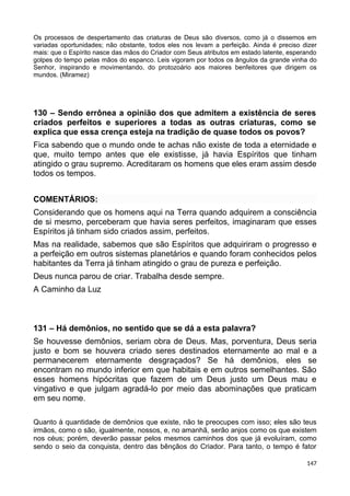 Os processos de despertamento das criaturas de Deus são diversos, como já o dissemos em
variadas oportunidades; não obstante, todos eles nos levam a perfeição. Ainda é preciso dizer
mais: que o Espírito nasce das mãos do Criador com Seus atributos em estado latente, esperando
golpes do tempo pelas mãos do espanco. Leis vigoram por todos os ângulos da grande vinha do
Senhor, inspirando e movimentando, do protozoário aos maiores benfeitores que dirigem os
mundos. (Miramez)
130 – Sendo errônea a opinião dos que admitem a existência de seres
criados perfeitos e superiores a todas as outras criaturas, como se
explica que essa crença esteja na tradição de quase todos os povos?
Fica sabendo que o mundo onde te achas não existe de toda a eternidade e
que, muito tempo antes que ele existisse, já havia Espíritos que tinham
atingido o grau supremo. Acreditaram os homens que eles eram assim desde
todos os tempos.
COMENTÁRIOS:
Considerando que os homens aqui na Terra quando adquirem a consciência
de si mesmo, perceberam que havia seres perfeitos, imaginaram que esses
Espíritos já tinham sido criados assim, perfeitos.
Mas na realidade, sabemos que são Espíritos que adquiriram o progresso e
a perfeição em outros sistemas planetários e quando foram conhecidos pelos
habitantes da Terra já tinham atingido o grau de pureza e perfeição.
Deus nunca parou de criar. Trabalha desde sempre.
A Caminho da Luz
131 – Há demônios, no sentido que se dá a esta palavra?
Se houvesse demônios, seriam obra de Deus. Mas, porventura, Deus seria
justo e bom se houvera criado seres destinados eternamente ao mal e a
permanecerem eternamente desgraçados? Se há demônios, eles se
encontram no mundo inferior em que habitais e em outros semelhantes. São
esses homens hipócritas que fazem de um Deus justo um Deus mau e
vingativo e que julgam agradá-lo por meio das abominações que praticam
em seu nome.
Quanto à quantidade de demônios que existe, não te preocupes com isso; eles são teus
irmãos, como o são, igualmente, nossos, e, no amanhã, serão anjos como os que existem
nos céus; porém, deverão passar pelos mesmos caminhos dos que já evoluíram, como
sendo o seio da conquista, dentro das bênçãos do Criador. Para tanto, o tempo é fator
147
 