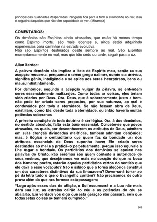 principal das qualidades despertadas. Ninguém fica para a toda a eternidade no mal; isso
é cegueira daqueles que não têm capacidade de ver. (MIramez)
COMENTÁRIOS:
Os demônios são Espíritos ainda atrasados, que estão há menos tempo
como Espírito imortal, são mais recentes e, ainda estão adquirindo
experiências para caminhar na estrada evolutiva.
Não são Espíritos destinados desde sempre ao mal. São Espíritos
momentaneamente no mal, mas que irão cedo ou tarde, seguir para a luz.
Allan Kardec:
A palavra demônio não implica a ideia de Espírito mau, senão na sua
acepção moderna, porquanto o termo grego daïmon, donde ela derivou,
significa gênio, inteligência e se aplica aos seres incorpóreos, bons ou
maus, indistintamente.
Por demônios, segundo a acepção vulgar da palavra, se entendem
seres essencialmente malfazejos. Como todas as coisas, eles teriam
sido criados por Deus. Ora, Deus, que é soberanamente justo e bom,
não pode ter criado seres prepostos, por sua natureza, ao mal e
condenados por toda a eternidade. Se não fossem obra de Deus,
existiriam, como Ele, desde toda a eternidade, ou então haveria muitas
potências soberanas.
A primeira condição de toda doutrina é ser lógica. Ora, à dos demônios,
no sentido absoluto, falta esta base essencial. Concebe-se que povos
atrasados, os quais, por desconhecerem os atributos de Deus, admitem
em suas crenças divindades maléficas, também admitam demônios;
mas, é ilógico e contraditório que quem faz da bondade um dos
atributos essenciais de Deus suponha haver Ele criado seres
destinados ao mal e a praticá-lo perpetuamente, porque isso equivale a
Lhe negar a bondade. Os partidários dos demônios se apoiam nas
palavras do Cristo. Não seremos nós quem conteste a autoridade de
seus ensinos, que desejáramos ver mais no coração do que na boca
dos homens; porém, estarão aqueles partidários certos do sentido que
ele dava a esse vocábulo? Não é sabido que a forma alegórica constitui
um dos caracteres distintivos da sua linguagem? Dever-se-á tomar ao
pé da letra tudo o que o Evangelho contém? Não precisamos de outra
prova além da que nos fornece esta passagem:
“Logo após esses dias de aflição, o Sol escurecerá e a Lua não mais
dará sua luz, as estrelas cairão do céu e as potências do céu se
abalarão. Em verdade vos digo que esta geração não passará, sem que
todas estas coisas se tenham cumprido.”
148
 