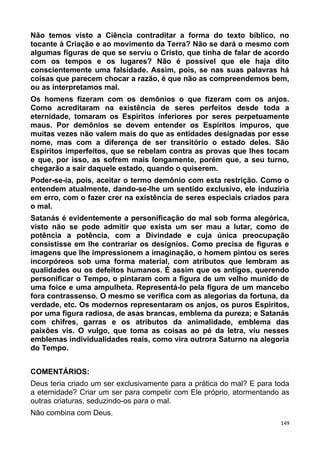 Não temos visto a Ciência contraditar a forma do texto bíblico, no
tocante à Criação e ao movimento da Terra? Não se dará o mesmo com
algumas figuras de que se serviu o Cristo, que tinha de falar de acordo
com os tempos e os lugares? Não é possível que ele haja dito
conscientemente uma falsidade. Assim, pois, se nas suas palavras há
coisas que parecem chocar a razão, é que não as compreendemos bem,
ou as interpretamos mal.
Os homens fizeram com os demônios o que fizeram com os anjos.
Como acreditaram na existência de seres perfeitos desde toda a
eternidade, tomaram os Espíritos inferiores por seres perpetuamente
maus. Por demônios se devem entender os Espíritos impuros, que
muitas vezes não valem mais do que as entidades designadas por esse
nome, mas com a diferença de ser transitório o estado deles. São
Espíritos imperfeitos, que se rebelam contra as provas que lhes tocam
e que, por isso, as sofrem mais longamente, porém que, a seu turno,
chegarão a sair daquele estado, quando o quiserem.
Poder-se-ia, pois, aceitar o termo demônio com esta restrição. Como o
entendem atualmente, dando-se-lhe um sentido exclusivo, ele induziria
em erro, com o fazer crer na existência de seres especiais criados para
o mal.
Satanás é evidentemente a personificação do mal sob forma alegórica,
visto não se pode admitir que exista um ser mau a lutar, como de
potência a potência, com a Divindade e cuja única preocupação
consistisse em lhe contrariar os desígnios. Como precisa de figuras e
imagens que lhe impressionem a imaginação, o homem pintou os seres
incorpóreos sob uma forma material, com atributos que lembram as
qualidades ou os defeitos humanos. É assim que os antigos, querendo
personificar o Tempo, o pintaram com a figura de um velho munido de
uma foice e uma ampulheta. Representá-lo pela figura de um mancebo
fora contrassenso. O mesmo se verifica com as alegorias da fortuna, da
verdade, etc. Os modernos representaram os anjos, os puros Espíritos,
por uma figura radiosa, de asas brancas, emblema da pureza; e Satanás
com chifres, garras e os atributos da animalidade, emblema das
paixões vis. O vulgo, que toma as coisas ao pé da letra, viu nesses
emblemas individualidades reais, como vira outrora Saturno na alegoria
do Tempo.
COMENTÁRIOS:
Deus teria criado um ser exclusivamente para a prática do mal? E para toda
a eternidade? Criar um ser para competir com Ele próprio, atormentando as
outras criaturas, seduzindo-os para o mal.
Não combina com Deus.
149
 
