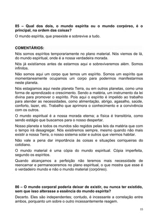 85 – Qual dos dois, o mundo espírita ou o mundo corpóreo, é o
principal, na ordem das coisas?
O mundo espírita, que preexiste e sobrevive a tudo.
COMENTÁRIOS:
Nós somos espíritos temporariamente no plano material. Nós viemos de lá,
do mundo espiritual, onde é a nossa verdadeira morada.
Nós já existíamos antes de estarmos aqui e sobreviveremos além. Somos
infinitos.
Não somos aqui um corpo que temos um espírito. Somos um espírito que
momentaneamente ocupamos um corpo para podermos manifestarmos
neste planeta.
Nós estagiamos aqui neste planeta Terra, ou em outros planetas, como uma
forma de aprendizado e crescimento. Sendo a matéria, um instrumento da lei
divina para promover o espírito. Pois aqui o espírito é impelido ao trabalho
para atender as necessidades, como alimentação, abrigo, agasalho, saúde,
conforto, lazer, etc. Trabalho que aprimora o conhecimento e a convivência
com os outros.
O mundo espiritual é a nossa morada eterna; a física é transitória, como
sendo estágio que buscamos para o nosso despertar.
Nosso planeta e todos os mundos são regidos pelas leis da matéria que com
o tempo irá desagregar. Nós existiremos sempre, mesmo quando não mais
existir a nossa Terra, o nosso sistema solar e outros que viermos habitar.
Não vale a pena dar importância às coisas e situações corriqueiras do
cotidiano.
O mundo material é uma cópia do mundo espiritual. Cópia imperfeita,
segundo os espíritos.
Quando alcançamos a perfeição não teremos mais necessidade de
reencarnar e permaneceremos no plano espiritual, o que mostra que esse é
o verdadeiro mundo e não o mundo material (corpóreo).
86 – O mundo corporal poderia deixar de existir, ou nunca ter existido,
sem que isso alterasse a essência do mundo espírita?
Decerto. Eles são independentes; contudo, é incessante a correlação entre
ambos, porquanto um sobre o outro incessantemente reagem.
15
 