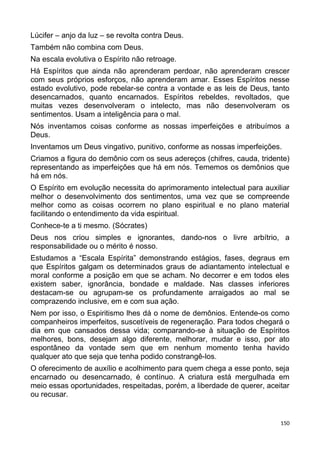Lúcifer – anjo da luz – se revolta contra Deus.
Também não combina com Deus.
Na escala evolutiva o Espírito não retroage.
Há Espíritos que ainda não aprenderam perdoar, não aprenderam crescer
com seus próprios esforços, não aprenderam amar. Esses Espíritos nesse
estado evolutivo, pode rebelar-se contra a vontade e as leis de Deus, tanto
desencarnados, quanto encarnados. Espíritos rebeldes, revoltados, que
muitas vezes desenvolveram o intelecto, mas não desenvolveram os
sentimentos. Usam a inteligência para o mal.
Nós inventamos coisas conforme as nossas imperfeições e atribuímos a
Deus.
Inventamos um Deus vingativo, punitivo, conforme as nossas imperfeições.
Criamos a figura do demônio com os seus adereços (chifres, cauda, tridente)
representando as imperfeições que há em nós. Tememos os demônios que
há em nós.
O Espírito em evolução necessita do aprimoramento intelectual para auxiliar
melhor o desenvolvimento dos sentimentos, uma vez que se compreende
melhor como as coisas ocorrem no plano espiritual e no plano material
facilitando o entendimento da vida espiritual.
Conhece-te a ti mesmo. (Sócrates)
Deus nos criou simples e ignorantes, dando-nos o livre arbítrio, a
responsabilidade ou o mérito é nosso.
Estudamos a “Escala Espírita” demonstrando estágios, fases, degraus em
que Espíritos galgam os determinados graus de adiantamento intelectual e
moral conforme a posição em que se acham. No decorrer e em todos eles
existem saber, ignorância, bondade e maldade. Nas classes inferiores
destacam-se ou agrupam-se os profundamente arraigados ao mal se
comprazendo inclusive, em e com sua ação.
Nem por isso, o Espiritismo lhes dá o nome de demônios. Entende-os como
companheiros imperfeitos, suscetíveis de regeneração. Para todos chegará o
dia em que cansados dessa vida; comparando-se à situação de Espíritos
melhores, bons, desejam algo diferente, melhorar, mudar e isso, por ato
espontâneo da vontade sem que em nenhum momento tenha havido
qualquer ato que seja que tenha podido constrangê-los.
O oferecimento de auxílio e acolhimento para quem chega a esse ponto, seja
encarnado ou desencarnado, é contínuo. A criatura está mergulhada em
meio essas oportunidades, respeitadas, porém, a liberdade de querer, aceitar
ou recusar.
150
 