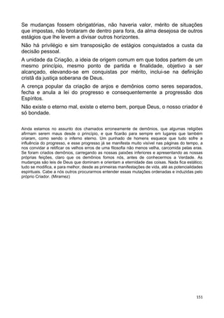 Se mudanças fossem obrigatórias, não haveria valor, mérito de situações
que impostas, não brotaram de dentro para fora, da alma desejosa de outros
estágios que lhe levem a divisar outros horizontes.
Não há privilégio e sim transposição de estágios conquistados a custa da
decisão pessoal.
A unidade da Criação, a ideia de origem comum em que todos partem de um
mesmo princípio, mesmo ponto de partida e finalidade, objetivo a ser
alcançado, elevando-se em conquistas por mérito, inclui-se na definição
cristã da justiça soberana de Deus.
A crença popular da criação de anjos e demônios como seres separados,
fecha e anula a lei do progresso e consequentemente a progressão dos
Espíritos.
Não existe o eterno mal, existe o eterno bem, porque Deus, o nosso criador é
só bondade.
Ainda estamos no assunto dos chamados erroneamente de demônios, que algumas religiões
afirmam serem maus desde o princípio, e que ficarão para sempre em lugares que também
criaram, como sendo o inferno eterno. Um punhado de homens esquece que tudo sofre a
influência do progresso, e esse progresso já se manifesta muito visível nas páginas do tempo, a
nos convidar a retificar os velhos erros de uma filosofia não menos velha, carcomida pelas eras.
Se foram criados demônios, carregando as nossas paixões inferiores e apresentando as nossas
próprias feições, claro que os demônios fomos nós, antes de conhecermos a Verdade. As
mudanças são leis de Deus que dominam e orientam a eternidade das coisas. Nada fica estático;
tudo se modifica, e para melhor, desde as primeiras manifestações de vida, até as potencialidades
espirituais. Cabe a nós outros procurarmos entender essas mutações ordenadas e induzidas pelo
próprio Criador. (Miramez)
151
 