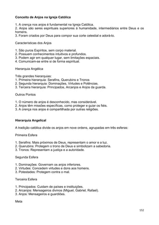 Conceito de Anjos na Igreja Católica
1. A crença nos anjos é fundamental na Igreja Católica.
2. Anjos são seres espirituais superiores à humanidade, intermediários entre Deus e os
homens.
3. Foram criados por Deus para compor sua corte celestial e adorá-lo.
Características dos Anjos
1. São puros Espíritos, sem corpo material.
2. Possuem conhecimentos intuitivos e profundos.
3. Podem agir em qualquer lugar, sem limitações espaciais.
4. Comunicam-se entre si de forma espiritual.
Hierarquia Angélica
Três grandes hierarquias:
1. Primeira hierarquia: Serafins, Querubins e Tronos
2. Segunda hierarquia: Dominações, Virtudes e Potências.
3. Terceira hierarquia: Principados, Arcanjos e Anjos da guarda.
Outros Pontos
1. O número de anjos é desconhecido, mas considerável.
2. Anjos têm missões específicas, como proteger e guiar os fiéis.
3. A crença nos anjos é compartilhada por outras religiões.
Hierarquia Angelical
A tradição católica divide os anjos em nove ordens, agrupadas em três esferas:
Primeira Esfera
1. Serafins: Mais próximos de Deus, representam o amor e a luz.
2. Querubins: Protegem o trono de Deus e simbolizam a sabedoria.
3. Tronos: Representam a justiça e a autoridade.
Segunda Esfera
1. Dominações: Governam os anjos inferiores.
2. Virtudes: Concedem virtudes e dons aos homens.
3. Potestades: Protegem contra o mal.
Terceira Esfera
1. Principados: Cuidam de países e instituições.
2. Arcanjos: Mensageiros divinos (Miguel, Gabriel, Rafael).
3. Anjos: Mensageiros e guardiões.
Meta
152
 