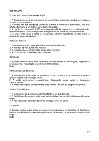 REFUTAÇÃO
Críticas à Doutrina Católica sobre Anjos
1. A doutrina apresenta os anjos como seres espirituais superiores, criados com todas as
virtudes e conhecimentos.
2. A divisão em três categorias (espiritual, humana e material) é questionada, pois não
reflete a harmonia e unidade observadas na Natureza.
3. A criação do Universo há 6.000 anos, segundo a Bíblia, contradiz o concílio de Latrão,
que afirma que as criaturas espirituais e corporais foram formadas simultaneamente.
4. A união entre alma e corpo é considerada efêmera, levantando dúvidas sobre a
destinação essencial da alma.
Pontos de Tensão
1. Contradição entre a cronologia bíblica e o concílio de Latrão.
2. A natureza da vida puramente material.
3. A necessidade de reencarnação para a alma humana.
4. A incompletude da teoria dos três patamares.
Conclusão
A doutrina católica sobre anjos apresenta inconsistências e contradições, sugerindo a
necessidade de reavaliação e aprofundamento teológico.
Meta
Pontos adicionais de crítica
1. A criação dos anjos antes da existência do mundo físico e da Humanidade levanta
questões sobre sua ocupação eterna.
2. A união alma-corpo é questionada, destacando ideias inatas e faculdades
transcendentes.
3. A alma pode adquirir conhecimentos após a morte? Se sim, há progresso espiritual.
Implicações teológicas
1. A comparação da glória divina com fausto terreno é questionada.
2. O Espiritismo oferece uma visão mais espiritualista e menos materialista da união alma-
corpo.
3. A vida espiritual é considerada infinita e independente do corpo.
Conclusão
A doutrina católica sobre anjos apresenta inconsistências e contradições. O Espiritismo
oferece uma visão mais coerente e espiritualista da natureza da alma e sua relação com o
corpo.
Meta
153
 