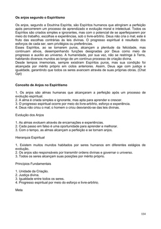 Os anjos segundo o Espiritismo
Os anjos, segundo a Doutrina Espírita, são Espíritos humanos que atingiram a perfeição
após percorrerem um processo de aprendizado e evolução moral e intelectual. Todos os
Espíritos são criados simples e ignorantes, mas com o potencial de se aperfeiçoarem por
meio do trabalho, escolhas e experiências, sob o livre-arbítrio. Deus não cria o mal; este é
fruto das escolhas contrárias às leis divinas. O progresso espiritual é resultado dos
esforços de cada ser, sem privilégios ou preferências.
Esses Espíritos, ao se tornarem puros, alcançam a plenitude da felicidade, mas
continuam ativos, desempenhando funções designadas por Deus como meio de
progresso e auxílio ao universo. A humanidade, por sua vez, não se restringe à Terra,
habitando diversos mundos ao longo de um contínuo processo de criação divina.
Desde tempos imemoriais, sempre existiram Espíritos puros, mas sua condição foi
alcançada por mérito próprio em ciclos anteriores. Assim, Deus age com justiça e
igualdade, garantindo que todos os seres avancem através de suas próprias obras. (Chat
Gpt)
Conceito de Anjos no Espiritismo
1. Os anjos são almas humanas que alcançaram a perfeição após um processo de
evolução espiritual.
2. A alma é criada simples e ignorante, mas apta para aprender e crescer.
3. O progresso espiritual ocorre por meio do livre-arbítrio, esforço e experiência.
4. Deus não criou o mal; o homem o criou desviando-se das leis divinas.
Evolução dos Anjos
1. As almas evoluem através de encarnações e experiências.
2. Cada passo em falso é uma oportunidade para aprender e melhorar.
3. Com o tempo, as almas alcançam a perfeição e se tornam anjos.
Hierarquia Espiritual
1. Existem muitos mundos habitados por seres humanos em diferentes estágios de
evolução.
2. Os anjos são responsáveis por transmitir ordens divinas e governar o universo.
3. Todos os seres alcançam suas posições por mérito próprio.
Princípios Fundamentais
1. Unidade da Criação.
2. Justiça divina.
3. Igualdade entre todos os seres.
4. Progresso espiritual por meio do esforço e livre-arbítrio.
Meta
154
 