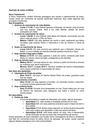 Aparição de anjos na Bíblia
Novo Testamento
O Novo Testamento contém diversas passagens que narram o aparecimento de anjos,
muitas vezes em momentos de grande significado espiritual. Aqui estão algumas das
principais ocorrências:
Nos Evangelhos
1. Anúncio do nascimento de João Batista
o Lucas 1:11-20: O anjo Gabriel aparece a Zacarias, no templo, para anunciar
que sua esposa, Isabel, dará à luz João Batista, apesar de serem
avançados em idade.
2. Anúncio do nascimento de Jesus
o Lucas 1:26-38: O anjo Gabriel visita Maria em Nazaré, anunciando que ela
será a mãe de Jesus, o Filho de Deus.
o Mateus 1:20-21: Um anjo aparece em sonho a José, explicando que Maria
concebeu pelo Espírito Santo e instruindo-o a dar ao menino o nome de
Jesus.
3. Anjos no nascimento de Jesus
o Lucas 2:8-14: Um anjo anuncia aos pastores que o Salvador nasceu em
Belém, e uma multidão do exército celestial aparece louvando a Deus.
4. Anjo orienta a fuga para o Egito
o Mateus 2:13-15: Um anjo aparece a José em sonho, avisando para levar
Maria e o menino Jesus ao Egito, protegendo-os de Herodes.
5. Anjo no túmulo vazio
o Mateus 28:2-7: Um anjo desce do céu, remove a pedra do túmulo e anuncia
às mulheres que Jesus ressuscitou.
o Marcos 16:5-7 e Lucas 24:4-7: Homens vestidos de branco (interpretados
como anjos) confirmam a ressurreição de Jesus.
Nos Atos dos Apóstolos
6. Libertação de Pedro da prisão
o Atos 12:6-11: Um anjo do Senhor liberta Pedro da prisão, guiando-o para
fora da cidade.
7. Aparecimento a Cornélio
o Atos 10:3-6: Um anjo aparece a Cornélio, um centurião romano, instruindo-
o a enviar homens para buscar Pedro.
8. Anjo conforta Paulo
o Atos 27:23-24: Durante uma tempestade no mar, Paulo relata que um anjo
do Senhor lhe apareceu para assegurar que todos a bordo do navio
sobreviveriam.
Em Apocalipse
9. Visões de João
o O livro de Apocalipse é repleto de interações com anjos. Alguns exemplos:
 Apocalipse 1:1: João recebe a revelação através de um anjo.
 Apocalipse 5:2: Um anjo poderoso proclama quem é digno de abrir o
livro selado.
 Apocalipse 7:1-3: Quatro anjos seguram os ventos da terra enquanto
outro anjo ordena que aguardem o selo dos servos de Deus.
 Apocalipse 22:8-9: João tenta adorar um anjo, mas é repreendido,
sendo lembrado de que os anjos são companheiros de serviço.
Essas aparições de anjos ressaltam sua função como mensageiros de Deus e protetores
dos fiéis em momentos-chave do plano divino de salvação. Se quiser, posso explorar
alguma dessas passagens com mais profundidade!
156
 
