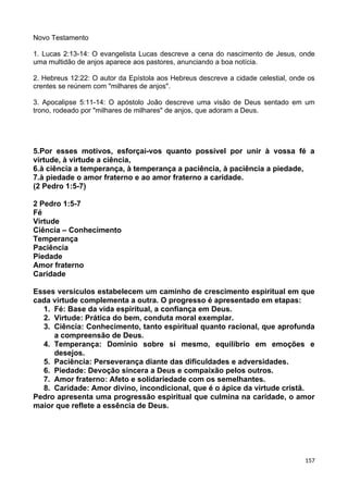 Novo Testamento
1. Lucas 2:13-14: O evangelista Lucas descreve a cena do nascimento de Jesus, onde
uma multidão de anjos aparece aos pastores, anunciando a boa notícia.
2. Hebreus 12:22: O autor da Epístola aos Hebreus descreve a cidade celestial, onde os
crentes se reúnem com "milhares de anjos".
3. Apocalipse 5:11-14: O apóstolo João descreve uma visão de Deus sentado em um
trono, rodeado por "milhares de milhares" de anjos, que adoram a Deus.
5.Por esses motivos, esforçai-vos quanto possível por unir à vossa fé a
virtude, à virtude a ciência,
6.à ciência a temperança, à temperança a paciência, à paciência a piedade,
7.à piedade o amor fraterno e ao amor fraterno a caridade.
(2 Pedro 1:5-7)
2 Pedro 1:5-7
Fé
Virtude
Ciência – Conhecimento
Temperança
Paciência
Piedade
Amor fraterno
Caridade
Esses versículos estabelecem um caminho de crescimento espiritual em que
cada virtude complementa a outra. O progresso é apresentado em etapas:
1. Fé: Base da vida espiritual, a confiança em Deus.
2. Virtude: Prática do bem, conduta moral exemplar.
3. Ciência: Conhecimento, tanto espiritual quanto racional, que aprofunda
a compreensão de Deus.
4. Temperança: Domínio sobre si mesmo, equilíbrio em emoções e
desejos.
5. Paciência: Perseverança diante das dificuldades e adversidades.
6. Piedade: Devoção sincera a Deus e compaixão pelos outros.
7. Amor fraterno: Afeto e solidariedade com os semelhantes.
8. Caridade: Amor divino, incondicional, que é o ápice da virtude cristã.
Pedro apresenta uma progressão espiritual que culmina na caridade, o amor
maior que reflete a essência de Deus.
157
 