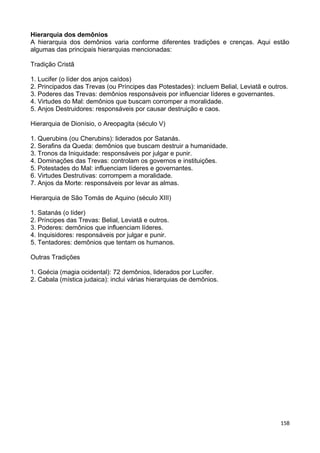 Hierarquia dos demônios
A hierarquia dos demônios varia conforme diferentes tradições e crenças. Aqui estão
algumas das principais hierarquias mencionadas:
Tradição Cristã
1. Lucifer (o líder dos anjos caídos)
2. Principados das Trevas (ou Príncipes das Potestades): incluem Belial, Leviatã e outros.
3. Poderes das Trevas: demônios responsáveis por influenciar líderes e governantes.
4. Virtudes do Mal: demônios que buscam corromper a moralidade.
5. Anjos Destruidores: responsáveis por causar destruição e caos.
Hierarquia de Dionísio, o Areopagita (século V)
1. Querubins (ou Cherubins): liderados por Satanás.
2. Serafins da Queda: demônios que buscam destruir a humanidade.
3. Tronos da Iniquidade: responsáveis por julgar e punir.
4. Dominações das Trevas: controlam os governos e instituições.
5. Potestades do Mal: influenciam líderes e governantes.
6. Virtudes Destrutivas: corrompem a moralidade.
7. Anjos da Morte: responsáveis por levar as almas.
Hierarquia de São Tomás de Aquino (século XIII)
1. Satanás (o líder)
2. Príncipes das Trevas: Belial, Leviatã e outros.
3. Poderes: demônios que influenciam líderes.
4. Inquisidores: responsáveis por julgar e punir.
5. Tentadores: demônios que tentam os humanos.
Outras Tradições
1. Goécia (magia ocidental): 72 demônios, liderados por Lucifer.
2. Cabala (mística judaica): inclui várias hierarquias de demônios.
158
 