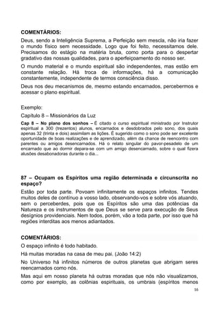 COMENTÁRIOS:
Deus, sendo a Inteligência Suprema, a Perfeição sem mescla, não iria fazer
o mundo físico sem necessidade. Logo que foi feito, necessitamos dele.
Precisamos do estágio na matéria bruta, como porta para o despertar
gradativo das nossas qualidades, para o aperfeiçoamento do nosso ser.
O mundo material e o mundo espiritual são independentes, mas estão em
constante relação. Há troca de informações, há a comunicação
constantemente, independente de termos consciência disso.
Deus nos deu mecanismos de, mesmo estando encarnados, percebermos e
acessar o plano espiritual.
Exemplo:
Capítulo 8 – Missionários da Luz
Cap 8 – No plano dos sonhos – É citado o curso espiritual ministrado por Instrutor
espiritual a 300 (trezentos) alunos, encarnados e desdobrados pelo sono, dos quais
apenas 32 (trinta e dois) assimilam as lições. É sugerido como o sono pode ser excelente
oportunidade de boas realizações e de aprendizado, além da chance de reencontro com
parentes ou amigos desencarnados. Há o relato singular do pavor-pesadelo de um
encarnado que ao dormir depara-se com um amigo desencarnado, sobre o qual fizera
alusões desabonadoras durante o dia...
87 – Ocupam os Espíritos uma região determinada e circunscrita no
espaço?
Estão por toda parte. Povoam infinitamente os espaços infinitos. Tendes
muitos deles de contínuo a vosso lado, observando-vos e sobre vós atuando,
sem o perceberdes, pois que os Espíritos são uma das potências da
Natureza e os instrumentos de que Deus se serve para execução de Seus
desígnios providenciais. Nem todos, porém, vão a toda parte, por isso que há
regiões interditas aos menos adiantados.
COMENTÁRIOS:
O espaço infinito é todo habitado.
Há muitas moradas na casa de meu pai. (João 14:2)
No Universo há infinitos números de outros planetas que abrigam seres
reencarnados como nós.
Mas aqui em nosso planeta há outras moradas que nós não visualizamos,
como por exemplo, as colônias espirituais, os umbrais (espíritos menos
16
 