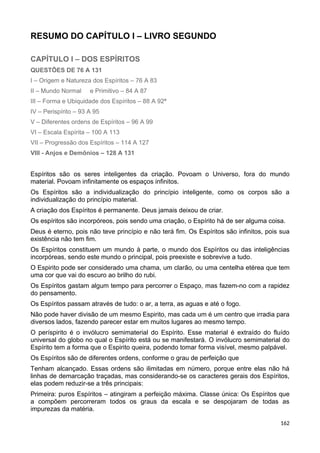 RESUMO DO CAPÍTULO I – LIVRO SEGUNDO
CAPÍTULO I – DOS ESPÍRITOS
QUESTÕES DE 76 A 131
I – Origem e Natureza dos Espíritos – 76 A 83
II – Mundo Normal e Primitivo – 84 A 87
III – Forma e Ubiquidade dos Espíritos – 88 A 92ª
IV – Perispírito – 93 A 95
V – Diferentes ordens de Espíritos – 96 A 99
VI – Escala Espírita – 100 A 113
VII – Progressão dos Espíritos – 114 A 127
VIII - Anjos e Demônios – 128 A 131
Espíritos são os seres inteligentes da criação. Povoam o Universo, fora do mundo
material. Povoam infinitamente os espaços infinitos.
Os Espíritos são a individualização do princípio inteligente, como os corpos são a
individualização do princípio material.
A criação dos Espíritos é permanente. Deus jamais deixou de criar.
Os espíritos são incorpóreos, pois sendo uma criação, o Espírito há de ser alguma coisa.
Deus é eterno, pois não teve princípio e não terá fim. Os Espíritos são infinitos, pois sua
existência não tem fim.
Os Espíritos constituem um mundo à parte, o mundo dos Espíritos ou das inteligências
incorpóreas, sendo este mundo o principal, pois preexiste e sobrevive a tudo.
O Espirito pode ser considerado uma chama, um clarão, ou uma centelha etérea que tem
uma cor que vai do escuro ao brilho do rubi.
Os Espíritos gastam algum tempo para percorrer o Espaço, mas fazem-no com a rapidez
do pensamento.
Os Espíritos passam através de tudo: o ar, a terra, as aguas e até o fogo.
Não pode haver divisão de um mesmo Espirito, mas cada um é um centro que irradia para
diversos lados, fazendo parecer estar em muitos lugares ao mesmo tempo.
O períspirito é o invólucro semimaterial do Espírito. Esse material é extraído do fluído
universal do globo no qual o Espírito está ou se manifestará. O invólucro semimaterial do
Espírito tem a forma que o Espirito queira, podendo tomar forma visível, mesmo palpável.
Os Espíritos são de diferentes ordens, conforme o grau de perfeição que
Tenham alcançado. Essas ordens são ilimitadas em número, porque entre elas não há
linhas de demarcação traçadas, mas considerando-se os caracteres gerais dos Espíritos,
elas podem reduzir-se a três principais:
Primeira: puros Espíritos – atingiram a perfeição máxima. Classe única: Os Espíritos que
a compõem percorreram todos os graus da escala e se despojaram de todas as
impurezas da matéria.
162
 
