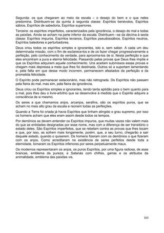 Segunda: os que chegaram ao meio da escala – o desejo do bem e o que neles
predomina. Distribuem-se da quinta à segunda classe: Espíritos benévolos, Espíritos
sábios, Espíritos de sabedoria, Espíritos superiores.
Terceira: os espíritos imperfeitos, caracterizados pela ignorância, o desejo do mal e todas
as paixões. Ainda se acham na parte inferior da escala. Distribuem –se da décima à sexta
classe: Espíritos impuros, Espíritos levianos, Espíritos pseudossábios, Espíritos neutros,
Espíritos batedores e perturbadores.
Deus criou todos os espíritos simples e ignorantes, isto e, sem saber. A cada um deu
determinada missão, com o fim de esclarece-los e de os fazer chegar progressivamente a
perfeição, pelo conhecimento da verdade, para aproxima-los de si. Nesta perfeição e que
eles encontram a pura e eterna felicidade. Passando pelas provas que Deus lhes impõe e
que os Espíritos adquirem aquele conhecimento. Uns aceitam submissos essas provas e
chegam mais depressa a meta que lhes foi destinada. Outros só a suportam lamentando
e, pela falta em que desse modo incorrem, permanecem afastados da perfeição e da
prometida felicidade.
O Espírito pode permanecer estacionário, mas não retrograda. Os Espíritos não passam
pela fieira do mal, mas sim, pela fieira da ignorância.
Deus criou os Espíritos simples e ignorantes, tendo tanta aptidão para o bem quanto para
o mal, pois lhes deu o livre-arbítrio que se desenvolve à medida que o Espirito adquire a
consciência de si mesmo.
Os seres a que chamamos anjos, arcanjos, serafins, são os espíritos puros, que se
acham no mais alto grau da escala e reúnem todas as perfeições.
Quando a Terra foi criada já havia Espíritos que tinham atingido o grau supremo, por isso
os homens acham que eles eram assim desde todos os tempos.
Por demônios se devem entender os Espíritos impuros, que muitas vezes não valem mais
do que as entidades designadas por esse nome, mas com a diferença de ser transitório o
estado deles. São Espíritos imperfeitos, que se rebelam contra as provas que lhes tocam
e que, por isso, as sofrem mais longamente, porém, que, a seu turno, chegarão a sair
daquele estado, quando o quiserem. Os homens fizeram com os demônios o que fizeram
com os anjos. Como acreditaram na existência de seres perfeitos desde toda a
eternidade, tomaram os Espíritos inferiores por seres perpetuamente maus.
Os modernos representaram os anjos, os puros Espíritos, por uma figura radiosa, de asas
brancas, emblema da pureza; e Satanás com chifres, garras e os atributos da
animalidade, emblema das paixões vis.
163
 