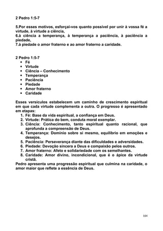 2 Pedro 1:5-7
5.Por esses motivos, esforçai-vos quanto possível por unir à vossa fé a
virtude, à virtude a ciência,
6.à ciência a temperança, à temperança a paciência, à paciência a
piedade,
7.à piedade o amor fraterno e ao amor fraterno a caridade.
2 Pedro 1:5-7
 Fé
 Virtude
 Ciência – Conhecimento
 Temperança
 Paciência
 Piedade
 Amor fraterno
 Caridade
Esses versículos estabelecem um caminho de crescimento espiritual
em que cada virtude complementa a outra. O progresso é apresentado
em etapas:
1. Fé: Base da vida espiritual, a confiança em Deus.
2. Virtude: Prática do bem, conduta moral exemplar.
3. Ciência: Conhecimento, tanto espiritual quanto racional, que
aprofunda a compreensão de Deus.
4. Temperança: Domínio sobre si mesmo, equilíbrio em emoções e
desejos.
5. Paciência: Perseverança diante das dificuldades e adversidades.
6. Piedade: Devoção sincera a Deus e compaixão pelos outros.
7. Amor fraterno: Afeto e solidariedade com os semelhantes.
8. Caridade: Amor divino, incondicional, que é o ápice da virtude
cristã.
Pedro apresenta uma progressão espiritual que culmina na caridade, o
amor maior que reflete a essência de Deus.
164
 