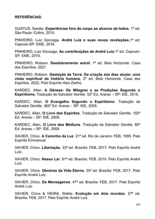 REFERÊNCIAS:
GUSTUS, Sandie. Experiências fora do corpo ao alcance de todos. 1ª ed.
São Paulo: Cultrix, 2015.
PINHEIRO, Luiz Gonzaga. André Luiz e suas novas revelações.1ª ed.
Capivari-SP: EME, 2018.
PINHEIRO, Luiz Gonzaga. As contribuições de André Luiz.1ª ed. Capivari-
SP: EME, 2019.
PINHEIRO, Robson. Desdobramento astral. 1ª ed. Belo Horizonte: Casa
dos Espíritos, 2021
PINHEIRO, Robson. Gestação da Terra: Da criação aos dias atuais: uma
visão espiritual da história humana. 2ª ed. Belo Horizonte: Casa dos
Espíritos, 2022. Pelo Espírito Alex Zarthú.
KARDEC, Allan. A Gênese: Os Milagres e as Predições Segundo o
Espiritismo. Tradução de Salvador Gentile. 52ª Ed. Araras – SP: IDE, 2018.
KARDEC, Allan. O Evangelho Segundo o Espiritismo. Tradução de
Salvador Gentile. 365ª Ed. Araras – SP: IDE, 2009.
KARDEC, Allan. O Livro dos Espíritos. Tradução de Salvador Gentile. 182ª
Ed. Araras – SP: IDE, 2009.
KARDEC, Allan. O Livro dos Médiuns. Tradução de Salvador Gentile. 85ª
Ed. Araras – SP: IDE, 2008.
XAVIER, Chico. A Caminho da Luz. 21ª ed. Rio de Janeiro: FEB, 1995. Pelo
Espírito Emmanuel.
XAVIER, Chico. Libertação. 33ª ed. Brasília: FEB, 2017. Pelo Espírito André
Luiz.
XAVIER, Chico. Nosso Lar. 61ª ed. Brasília: FEB, 2010. Pelo Espírito André
Luiz.
XAVIER, Chico. Obreiros da Vida Eterna. 35ª ed. Brasília: FEB, 2017. Pelo
Espírito André Luiz.
XAVIER, Chico. Os Mensageiros. 47ª ed. Brasília: FEB, 2017. Pelo Espírito
André Luiz.
XAVIER, Chico & VIEIRA, Waldo. Evolução em dois mundos. 27ª ed.
Brasília: FEB, 2017. Pelo Espírito André Luiz.
165
 