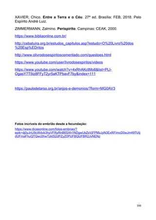 XAVIER, Chico. Entre a Terra e o Céu. 27ª ed. Brasília: FEB, 2018. Pelo
Espírito André Luiz.
ZIMMERMANN, Zalmino. Perispírito. Campinas: CEAK, 2000.
https://www.bibliaonline.com.br/
http://cebatuira.org.br/estudos_capitulos.asp?estudo=O%20Livro%20dos
%20Esp%EDritos
http://www.olivrodosespiritoscomentado.com/questoes.html
https://www.youtube.com/user/livrodosespiritos/videos
https://www.youtube.com/watch?v=4xRhAKctMo8&list=PLI-
OgasY7T5tz8FFyT2yr5aKTPbavF7by&index=111
https://paulodetarso.org.br/anjos-e-demonios/?form=MG0AV3
Fotos incríveis do embrião desde a fecundação:
https://www.dicasonline.com/fotos-embriao/?
epik=dj0yJnU9cWdvb3hyVFRyRnB6SXh1NDgwUkZsVjFPMzJyN3ExRFImcD0wJm49TUtj
dUFmaFhuQTQwc0hwTzktS2dPZyZ0PUFBQUFBR2JvNENz
166
 