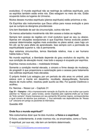 evoluídos). O mundo espiritual não se restringe às colônias espirituais, pois
os espíritos também estão entre nós. Eles estagiam no meio de nós. Estão
ocupando todos os lugares do Universo.
Muitos desses mundos espirituais (planos espirituais) estão próximos a nós.
Os Espíritos são instrumentos que Deus utiliza para nossa evolução e para
que se cumpra os desígnios providenciais
Uns tem liberdade de sair da circunscrição, outros não tem.
Os menos adiantados moralmente não têm acesso a todas as regiões.
Sempre tem acesso às regiões em nível evolutivo igual ao seu ou abaixo.
Apenas em situações excepcionais é que Espíritos menos evoluído podem
acessar determinadas regiões mais evoluídas no plano astral, caso haja um
fim útil, se for para efeito de aprendizado. Isso sempre com a permissão da
espiritualidade superior e, não é permanente.
Aqui estamos circunscritos, temos liberdade relativa, mas o ser humano
habita toda a Terra.
No mundo espiritual, a liberdade depende do grau evolutivo do espírito, da
sua condição de elevação moral, mas todo o espaço é ocupado por espíritos.
Espíritos menos evoluídos – mobilidade limitada
Somente a condição mental elevada, o sincero e firme desejo de mudança,
de progredir é que proporciona a autorização para o acesso para tratamento
nas colônias espirituais mais elevadas.
O próprio André Luiz estagiou por um período de oito anos no umbral, pois
estava com a mente em desalinho, revoltado, desequilibrado. Somente
depois de muito sofrer, resolveu pedir auxílio ao Alto. Foi quando Clarêncio o
acolheu.
Ex: Narcisa – Nosso Lar – Capítulo 31
Cap 31 – Vampiro – Há a impressionante narração do Espírito de uma mulher que queria
adentrar no “Nosso Lar”, pelos fundos, sendo impedida pelo vigilante-chefe por se tratar
de “forte vampiro” (trazia impressos em seu perispírito 58 pontos negros, correspondentes
a igual número de abortos que praticara...). Sua admissão nas dependências de “Nosso
Lar” colocaria em perigo os pacientes lá internados.
Questão 459
Onde fica o mundo espiritual?1
Nós costumamos dizer que há dois mundos: o físico e o espiritual.
O físico, evidentemente, é onde vivemos nós, os encarnados, como a Terra.
O espiritual, por sua vez, não tem um território determinado.
1
- https://conteudoespirita.com/colonia-espiritual/
17
 