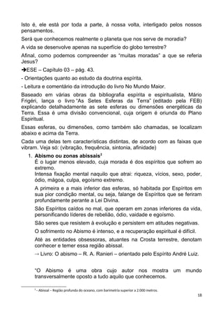 Isto é, ele está por toda a parte, à nossa volta, interligado pelos nossos
pensamentos.
Será que conhecemos realmente o planeta que nos serve de moradia?
A vida se desenvolve apenas na superfície do globo terrestre?
Afinal, como podemos compreender as “muitas moradas” a que se referia
Jesus?
ESE – Capítulo 03 – pág. 43.
- Orientações quanto ao estudo da doutrina espírita.
- Leitura e comentário da introdução do livro No Mundo Maior.
Baseado em várias obras da bibliografia espírita e espiritualista, Mário
Frigéri, lança o livro “As Setes Esferas da Terra” (editado pela FEB)
explicando detalhadamente as sete esferas ou dimensões energéticas da
Terra. Essa é uma divisão convencional, cuja origem é oriunda do Plano
Espiritual.
Essas esferas, ou dimensões, como também são chamadas, se localizam
abaixo e acima da Terra.
Cada uma delas tem características distintas, de acordo com as faixas que
vibram. Veja só: (vibração, frequência, sintonia, afinidade)
1. Abismo ou zonas abissais2
É o lugar menos elevado, cuja morada é dos espíritos que sofrem ao
extremo.
Intensa fixação mental naquilo que atrai: riqueza, vícios, sexo, poder,
ódio, mágoa, culpa, egoísmo extremo.
A primeira e a mais inferior das esferas, só habitada por Espíritos em
sua pior condição mental, ou seja, falange de Espíritos que se feriram
profundamente perante a Lei Divina.
São Espíritos caídos no mal, que operam em zonas inferiores da vida,
personificando líderes de rebelião, ódio, vaidade e egoísmo.
São seres que resistem à evolução e persistem em atitudes negativas.
O sofrimento no Abismo é intenso, e a recuperação espiritual é difícil.
Até as entidades obsessoras, atuantes na Crosta terrestre, denotam
conhecer e temer essa região abissal.
 Livro: O abismo – R. A. Ranieri – orientado pelo Espírito André Luiz.
“O Abismo é uma obra cujo autor nos mostra um mundo
transversalmente oposto a tudo aquilo que conhecemos.
2
- Abissal – Região profunda do oceano, com barimetria superior a 2.000 metros.
18
 