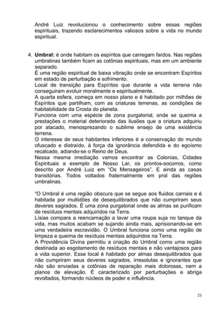 André Luiz revolucionou o conhecimento sobre essas regiões
espirituais, trazendo esclarecimentos valiosos sobre a vida no mundo
espiritual.
4. Umbral: é onde habitam os espíritos que carregam fardos. Nas regiões
umbralinas também ficam as colônias espirituais, mas em um ambiente
separado.
É uma região espiritual de baixa vibração onde se encontram Espíritos
em estado de perturbação e sofrimento.
Local de transição para Espíritos que durante a vida terrena não
conseguiram evoluir moralmente e espiritualmente.
A quarta esfera, começa em nosso plano e é habitado por milhões de
Espíritos que partilham, com as criaturas terrenas, as condições de
habitabilidade da Crosta do planeta.
Funciona com uma espécie de zona purgatorial, onde se queima a
prestações o material deteriorado das ilusões que a criatura adquiriu
por atacado, menosprezando o sublime ensejo de uma existência
terrena.
O interesse de seus habitantes inferiores é a conservação do mundo
ofuscado e distraído, à força da ignorância defendida e do egoísmo
recalcado, adiando-se o Reino de Deus.
Nessa mesma imediação vamos encontrar as Colonias, Cidades
Espirituais a exemplo de Nosso Lar, os prontos-socorros, como
descrito por André Luiz em “Os Mensageiros”. E ainda as casas
transitórias. Todos voltados fraternalmente em prol das regiões
umbralinas.
“O Umbral é uma região obscura que se segue aos fluidos carnais e é
habitada por multidões de desequilibrados que não cumpriram seus
deveres sagrados. É uma zona purgatorial onde as almas se purificam
de resíduos mentais adquiridos na Terra.
Lísias compara a reencarnação a lavar uma roupa suja no tanque da
vida, mas muitos acabam se sujando ainda mais, aprisionando-se em
uma verdadeira escravidão. O Umbral funciona como uma região de
limpeza e queima de resíduos mentais adquiridos na Terra.
A Providência Divina permitiu a criação do Umbral como uma região
destinada ao esgotamento de resíduos mentais e não vantajosos para
a vida superior. Esse local é habitado por almas desequilibrados que
não cumpriram seus deveres sagrados, irresolutas e ignorantes que
não são enviadas a colônias de reparação mais dolorosas, nem a
planos de elevação. É caracterizado por perturbações e abriga
revoltados, formando núcleos de poder e influência.
21
 