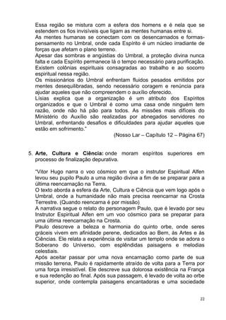 Essa região se mistura com a esfera dos homens e é nela que se
estendem os fios invisíveis que ligam as mentes humanas entre si.
As mentes humanas se conectam com os desencarnados e formas-
pensamento no Umbral, onde cada Espírito é um núcleo irradiante de
forças que afetam o plano terreno.
Apesar das sombras e angústias do Umbral, a proteção divina nunca
falta e cada Espírito permanece lá o tempo necessário para purificação.
Existem colônias espirituais consagradas ao trabalho e ao socorro
espiritual nessa região.
Os missionários do Umbral enfrentam fluidos pesados emitidos por
mentes desequilibradas, sendo necessário coragem e renúncia para
ajudar aqueles que não compreendem o auxílio oferecido.
Lísias explica que a organização é um atributo dos Espíritos
organizados e que o Umbral é como uma casa onde ninguém tem
razão, onde não há pão para todos. As missões mais difíceis do
Ministério do Auxílio são realizadas por abnegados servidores no
Umbral, enfrentando desafios e dificuldades para ajudar aqueles que
estão em sofrimento.”
(Nosso Lar – Capítulo 12 – Página 67)
5. Arte, Cultura e Ciência: onde moram espíritos superiores em
processo de finalização depurativa.
“Vitor Hugo narra o voo cósmico em que o instrutor Espiritual Alfen
levou seu pupilo Paulo a uma região divina a fim de se preparar para a
última reencarnação na Terra.
O texto aborda a esfera da Arte, Cultura e Ciência que vem logo após o
Umbral, onde a humanidade não mais precisa reencarnar na Crosta
Terrestre. (Quando reencarna é por missão)
A narrativa segue o relato do personagem Paulo, que é levado por seu
Instrutor Espiritual Alfen em um voo cósmico para se preparar para
uma última reencarnação na Crosta.
Paulo descreve a beleza e harmonia do quinto orbe, onde seres
gráceis vivem em afinidade perene, dedicados ao Bem, às Artes e às
Ciências. Ele relata a experiência de visitar um templo onde se adora o
Soberano do Universo, com esplêndidas paisagens e melodias
celestiais.
Após aceitar passar por uma nova encarnação como parte de sua
missão terrena, Paulo é rapidamente atraído de volta para a Terra por
uma força irresistível. Ele descreve sua dolorosa existência na França
e sua redenção ao final. Após sua passagem, é levado de volta ao orbe
superior, onde contempla paisagens encantadoras e uma sociedade
22
 