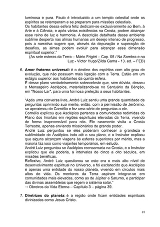 luminosa e pura. Paulo é introduzido a um templo celestial onde os
espíritos se retemperam e se preparam para missões celestiais.
Os habitantes dessa esfera feliz dedicam-se exclusivamente ao Bem, à
Arte e à Ciência, e após várias existências na Crosta, podem alcançar
esse reino de luz e harmonia. A descrição detalhada desse ambiente
sublime desperta nas almas humanas um desejo intenso de progresso,
pois a narrativa sugere que, através da depuração e superação de
desafios, as almas podem evoluir para alcançar essa dimensão
espiritual superior.”
(As sete esteras da Terra – Mário Frigéri – Cap. 05 / Na Sombra e na
Luz - Victor Hugo/Zilda Gama - 13. ed. – FEB)
6. Amor fraterno universal: é o destino dos espíritos com alto grau de
evolução, que não possuem mais ligação com a Terra. Estão em um
estágio superior aos habitantes da quinta esfera.
É desse plano verdadeiramente sobreceleste que, sem dúvida, desceu
o Mensageiro Asclépios, materializando-se no Santuário da Bênção,
em "Nosso Lar", para uma formosa preleção a seus habitantes.
“Após uma conversa livre, André Luiz sentiu uma grande quantidade de
perguntas oprimindo sua mente, então, com a permissão de Jerônimo,
se aproximou de Cornélio e fez uma série de perguntas a ele.
Cornélio explicou que Asclépios pertence a comunidades redimidas do
Plano dos Imortais em regiões espirituais elevadas da Terra, vivendo
de forma inapreensível para nós. Ele raramente visita a Crosta
Terrestre, apenas enviando missionários de grande poder.
André Luiz perguntou se eles poderiam conhecer a grandeza e
sublimidade de Asclépios indo até o seu plano, e o Instrutor explicou
que alguns alcançam viagens às esferas superiores por mérito, mas a
maioria faz isso como viajantes temporários, em estudo.
André Luiz perguntou se Asclépios reencarnaria na Crosta, e o Instrutor
explicou que ele poderia, a intervalos de cinco a oito séculos, em
missões benéficas.
Reflexivo, André Luiz questionou se este era o mais alto nível de
desenvolvimento espiritual no Universo, e foi esclarecido que Asclépios
é apenas uma entidade do nosso planeta, vivendo em círculos mais
altos de vida. Os mentores da Terra aspiram integrar-se em
comunidades mais elevadas, como as de Júpiter e Saturno, e participar
das divinas assembleias que regem o sistema solar.”
 Obreiros da Vida Eterna – Capítulo 3 – página 39.
7. Diretrizes do planeta: é a região onde ficam entidades espirituais
divinizadas como Jesus Cristo.
23
 