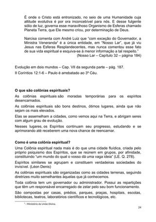 É onde o Cristo está entronizado, no seio de uma Humanidade cuja
altitude evolutiva é por ora inconcebível para nós. E desse fulgente
sólio de luz, governa esse maravilhoso Organismo de Esferas chamado
Planeta Terra, que Ele mesmo criou, por determinação de Deus.
Narcisa comenta com André Luiz que “com exceção do Governador, a
Ministra Veneranda3
é a única entidade, em “Nosso Lar”, que já viu
Jesus nas Esferas Resplandecentes, mas nunca comentou esse fato
de sua vida espiritual e esquiva-se à menor informação a tal respeito.”
(Nosso Lar – Capítulo 32 – página 184)
Evolução em dois mundos – Cap. VII da segunda parte – pág. 187.
II Coríntios 12:1-6 – Paulo é arrebatado ao 3º Céu.
O que são colônias espirituais?
As colônias espirituais são moradas temporárias para os espíritos
desencarnados.
As colônias espirituais são bons destinos, ótimos lugares, ainda que não
sejam os mais elevados.
Elas se assemelham a cidades, como vemos aqui na Terra, e abrigam seres
com algum grau de evolução.
Nesses lugares, os Espíritos continuam seu progresso, estudando e se
aprimorando até receberem uma nova chance de reencarnar.
Como é uma colônia espiritual?
Uma Colônia espiritual nada mais é do que uma cidade fluídica, criada pelo
próprio psiquismo dos Espíritos, que se reúnem em grupos, por afinidade,
constituindo “um mundo do qual o vosso dá uma vaga ideia” (LE. Q. 278).
Espíritos similares se agrupam e constituem verdadeiras sociedades do
invisível. (Léon Denis)
As colônias espirituais são organizadas como as cidades terrenas, seguindo
diretrizes muito semelhantes àquelas que já conhecemos.
Toda colônia tem um governador ou administrador. Possui as repartições
que têm um responsável encarregado de zelar pelo seu bom funcionamento.
São compostas por casas, prédios, parques, praças, hospitais, escolas,
bibliotecas, teatros, laboratórios científicos e tecnológicos, etc.
3
- Ministério da União Divina.
24
 