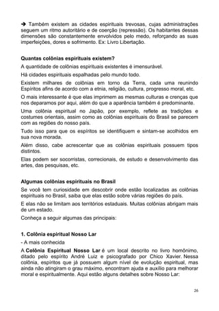  Também existem as cidades espirituais trevosas, cujas administrações
seguem um ritmo autoritário e de coerção (repressão). Os habitantes dessas
dimensões são constantemente envolvidos pelo medo, reforçando as suas
imperfeições, dores e sofrimento. Ex: Livro Libertação.
Quantas colônias espirituais existem?
A quantidade de colônias espirituais existentes é imensurável.
Há cidades espirituais espalhadas pelo mundo todo.
Existem milhares de colônias em torno da Terra, cada uma reunindo
Espíritos afins de acordo com a etnia, religião, cultura, progresso moral, etc.
O mais interessante é que elas imprimem as mesmas culturas e crenças que
nos deparamos por aqui, além do que a aparência também é predominante.
Uma colônia espiritual no Japão, por exemplo, reflete as tradições e
costumes orientais, assim como as colônias espirituais do Brasil se parecem
com as regiões do nosso país.
Tudo isso para que os espíritos se identifiquem e sintam-se acolhidos em
sua nova morada.
Além disso, cabe acrescentar que as colônias espirituais possuem tipos
distintos.
Elas podem ser socorristas, correcionais, de estudo e desenvolvimento das
artes, das pesquisas, etc.
Algumas colônias espirituais no Brasil
Se você tem curiosidade em descobrir onde estão localizadas as colônias
espirituais no Brasil, saiba que elas estão sobre várias regiões do país.
E elas não se limitam aos territórios estaduais. Muitas colônias abrigam mais
de um estado.
Conheça a seguir algumas das principais:
1. Colônia espiritual Nosso Lar
- A mais conhecida
A Colônia Espiritual Nosso Lar é um local descrito no livro homônimo,
ditado pelo espírito André Luiz e psicografado por Chico Xavier. Nessa
colônia, espíritos que já possuem algum nível de evolução espiritual, mas
ainda não atingiram o grau máximo, encontram ajuda e auxílio para melhorar
moral e espiritualmente. Aqui estão alguns detalhes sobre Nosso Lar:
26
 