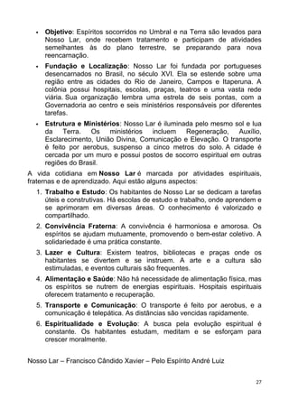  Objetivo: Espíritos socorridos no Umbral e na Terra são levados para
Nosso Lar, onde recebem tratamento e participam de atividades
semelhantes às do plano terrestre, se preparando para nova
reencarnação.
 Fundação e Localização: Nosso Lar foi fundada por portugueses
desencarnados no Brasil, no século XVI. Ela se estende sobre uma
região entre as cidades do Rio de Janeiro, Campos e Itaperuna. A
colônia possui hospitais, escolas, praças, teatros e uma vasta rede
viária. Sua organização lembra uma estrela de seis pontas, com a
Governadoria ao centro e seis ministérios responsáveis por diferentes
tarefas.
 Estrutura e Ministérios: Nosso Lar é iluminada pelo mesmo sol e lua
da Terra. Os ministérios incluem Regeneração, Auxílio,
Esclarecimento, União Divina, Comunicação e Elevação. O transporte
é feito por aerobus, suspenso a cinco metros do solo. A cidade é
cercada por um muro e possui postos de socorro espiritual em outras
regiões do Brasil.
A vida cotidiana em Nosso Lar é marcada por atividades espirituais,
fraternas e de aprendizado. Aqui estão alguns aspectos:
1. Trabalho e Estudo: Os habitantes de Nosso Lar se dedicam a tarefas
úteis e construtivas. Há escolas de estudo e trabalho, onde aprendem e
se aprimoram em diversas áreas. O conhecimento é valorizado e
compartilhado.
2. Convivência Fraterna: A convivência é harmoniosa e amorosa. Os
espíritos se ajudam mutuamente, promovendo o bem-estar coletivo. A
solidariedade é uma prática constante.
3. Lazer e Cultura: Existem teatros, bibliotecas e praças onde os
habitantes se divertem e se instruem. A arte e a cultura são
estimuladas, e eventos culturais são frequentes.
4. Alimentação e Saúde: Não há necessidade de alimentação física, mas
os espíritos se nutrem de energias espirituais. Hospitais espirituais
oferecem tratamento e recuperação.
5. Transporte e Comunicação: O transporte é feito por aerobus, e a
comunicação é telepática. As distâncias são vencidas rapidamente.
6. Espiritualidade e Evolução: A busca pela evolução espiritual é
constante. Os habitantes estudam, meditam e se esforçam para
crescer moralmente.
Nosso Lar – Francisco Cândido Xavier – Pelo Espírito André Luiz
27
 