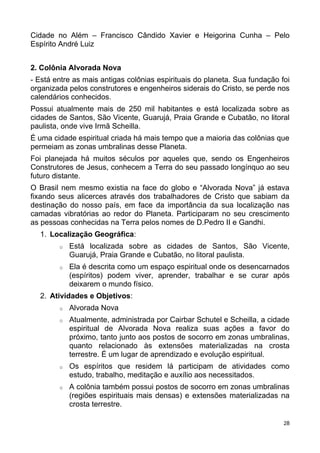 Cidade no Além – Francisco Cândido Xavier e Heigorina Cunha – Pelo
Espírito André Luiz
2. Colônia Alvorada Nova
- Está entre as mais antigas colônias espirituais do planeta. Sua fundação foi
organizada pelos construtores e engenheiros siderais do Cristo, se perde nos
calendários conhecidos.
Possui atualmente mais de 250 mil habitantes e está localizada sobre as
cidades de Santos, São Vicente, Guarujá, Praia Grande e Cubatão, no litoral
paulista, onde vive Irmã Scheilla.
É uma cidade espiritual criada há mais tempo que a maioria das colônias que
permeiam as zonas umbralinas desse Planeta.
Foi planejada há muitos séculos por aqueles que, sendo os Engenheiros
Construtores de Jesus, conhecem a Terra do seu passado longínquo ao seu
futuro distante.
O Brasil nem mesmo existia na face do globo e “Alvorada Nova” já estava
fixando seus alicerces através dos trabalhadores de Cristo que sabiam da
destinação do nosso país, em face da importância da sua localização nas
camadas vibratórias ao redor do Planeta. Participaram no seu crescimento
as pessoas conhecidas na Terra pelos nomes de D.Pedro II e Gandhi.
1. Localização Geográfica:
o Está localizada sobre as cidades de Santos, São Vicente,
Guarujá, Praia Grande e Cubatão, no litoral paulista.
o Ela é descrita como um espaço espiritual onde os desencarnados
(espíritos) podem viver, aprender, trabalhar e se curar após
deixarem o mundo físico.
2. Atividades e Objetivos:
o Alvorada Nova
o Atualmente, administrada por Cairbar Schutel e Scheilla, a cidade
espiritual de Alvorada Nova realiza suas ações a favor do
próximo, tanto junto aos postos de socorro em zonas umbralinas,
quanto relacionado às extensões materializadas na crosta
terrestre. É um lugar de aprendizado e evolução espiritual.
o Os espíritos que residem lá participam de atividades como
estudo, trabalho, meditação e auxílio aos necessitados.
o A colônia também possui postos de socorro em zonas umbralinas
(regiões espirituais mais densas) e extensões materializadas na
crosta terrestre.
28
 