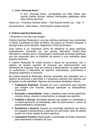 3. Livro “Alvorada Nova”:
o O livro “Alvorada Nova”, psicografado por Abel Glaser pelo
espírito Cairbar Schutel, oferece informações detalhadas sobre
essa colônia espiritual.
Nosso Lar – Francisco Cândido Xavier – Pelo Espírito André Luiz – Cap. 11
Alvorada Nova – Abel Glaser – Pelo Espírito Cairbar Schutel
3. Colônia espiritual Redenção
- Socorrista e uma das mais antigas
Colônia Espiritual Redenção é uma das colônias espirituais mais conhecidas
no Brasil. Localizada no leste da Bahia, ela possui um formato triangular e
abrange áreas como Salvador, Alagoinhas e Feira de Santana.
Essa colônia é um importante centro de referência no plano espiritual,
especialmente conhecida por seu grande laboratório fluídico. Esse
laboratório é utilizado para a manipulação e distribuição de fluidos espirituais,
que são essenciais para os trabalhos de socorro e cura realizados pelas
equipes espirituais.
A Colônia Redenção foi criada durante a época da escravatura, com o
objetivo de receber espíritos de escravos que desencarnaram com
sentimento de vingança. Hoje, ela continua a desempenhar um papel crucial
no acolhimento e tratamento de espíritos necessitados, promovendo o
progresso espiritual e a harmonia.
Na Colônia Espiritual Redenção, diversas atividades são realizadas com o
objetivo de promover o bem-estar e o progresso espiritual dos espíritos que
lá residem ou são atendidos. Algumas das principais atividades incluem:
1. Tratamento Espiritual: Sessões de cura e tratamento para espíritos
que chegam com traumas, doenças espirituais ou desequilíbrios
emocionais.
2. Educação e Aprendizado: Aulas e palestras sobre temas espirituais,
morais e éticos, visando o crescimento e a evolução dos espíritos.
3. Trabalho e Serviço: Atividades laborais que ajudam na reabilitação e
no desenvolvimento de habilidades, além de promoverem o senso de
responsabilidade e cooperação.
4. Assistência e Socorro: Equipes de socorristas espirituais que atuam
em resgates e atendimentos a espíritos em sofrimento, tanto na colônia
quanto em outras regiões do plano espiritual.
5. Laboratório Fluídico: Manipulação e distribuição de fluidos espirituais
para tratamentos e trabalhos de cura.
29
 