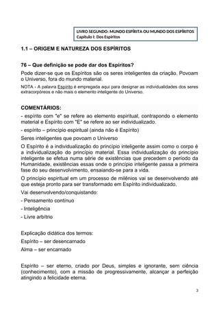 1.1 – ORIGEM E NATUREZA DOS ESPÍRITOS
76 – Que definição se pode dar dos Espíritos?
Pode dizer-se que os Espíritos são os seres inteligentes da criação. Povoam
o Universo, fora do mundo material.
NOTA - A palavra Espírito é empregada aqui para designar as individualidades dos seres
extracorpóreos e não mais o elemento inteligente do Universo.
COMENTÁRIOS:
- espírito com "e" se refere ao elemento espiritual, contrapondo o elemento
material e Espírito com "E" se refere ao ser individualizado.
- espírito – princípio espiritual (ainda não é Espírito)
Seres inteligentes que povoam o Universo
O Espírito é a individualização do princípio inteligente assim como o corpo é
a individualização do princípio material. Essa individualização do princípio
inteligente se efetua numa série de existências que precedem o período da
Humanidade, existências essas onde o princípio inteligente passa a primeira
fase do seu desenvolvimento, ensaiando-se para a vida.
O princípio espiritual em um processo de milênios vai se desenvolvendo até
que esteja pronto para ser transformado em Espírito individualizado.
Vai desenvolvendo/conquistando:
- Pensamento contínuo
- Inteligência
- Livre arbítrio
Explicação didática dos termos:
Espírito – ser desencarnado
Alma – ser encarnado
Espírito – ser eterno, criado por Deus, simples e ignorante, sem ciência
(conhecimento), com a missão de progressivamente, alcançar a perfeição
atingindo a felicidade eterna.
3
LIVRO SEGUNDO: MUNDO ESPÍRITA OU MUNDO DOS ESPÍRITOS
Capítulo I: Dos Espíritos
 