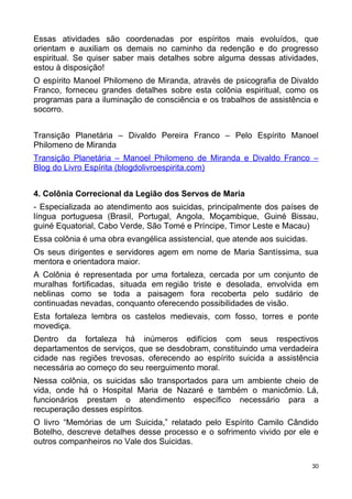 Essas atividades são coordenadas por espíritos mais evoluídos, que
orientam e auxiliam os demais no caminho da redenção e do progresso
espiritual. Se quiser saber mais detalhes sobre alguma dessas atividades,
estou à disposição!
O espírito Manoel Philomeno de Miranda, através de psicografia de Divaldo
Franco, forneceu grandes detalhes sobre esta colônia espiritual, como os
programas para a iluminação de consciência e os trabalhos de assistência e
socorro.
Transição Planetária – Divaldo Pereira Franco – Pelo Espírito Manoel
Philomeno de Miranda
Transição Planetária – Manoel Philomeno de Miranda e Divaldo Franco –
Blog do Livro Espírita (blogdolivroespirita.com)
4. Colônia Correcional da Legião dos Servos de Maria
- Especializada ao atendimento aos suicidas, principalmente dos países de
língua portuguesa (Brasil, Portugal, Angola, Moçambique, Guiné Bissau,
guiné Equatorial, Cabo Verde, São Tomé e Príncipe, Timor Leste e Macau)
Essa colônia é uma obra evangélica assistencial, que atende aos suicidas.
Os seus dirigentes e servidores agem em nome de Maria Santíssima, sua
mentora e orientadora maior.
A Colônia é representada por uma fortaleza, cercada por um conjunto de
muralhas fortificadas, situada em região triste e desolada, envolvida em
neblinas como se toda a paisagem fora recoberta pelo sudário de
continuadas nevadas, conquanto oferecendo possibilidades de visão.
Esta fortaleza lembra os castelos medievais, com fosso, torres e ponte
movediça.
Dentro da fortaleza há inúmeros edifícios com seus respectivos
departamentos de serviços, que se desdobram, constituindo uma verdadeira
cidade nas regiões trevosas, oferecendo ao espírito suicida a assistência
necessária ao começo do seu reerguimento moral.
Nessa colônia, os suicidas são transportados para um ambiente cheio de
vida, onde há o Hospital Maria de Nazaré e também o manicômio. Lá,
funcionários prestam o atendimento específico necessário para a
recuperação desses espíritos.
O livro “Memórias de um Suicida,” relatado pelo Espírito Camilo Cândido
Botelho, descreve detalhes desse processo e o sofrimento vivido por ele e
outros companheiros no Vale dos Suicidas.
30
 